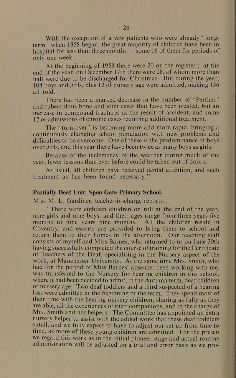 With the exception of a vew patients who were already ‘ long- term ’ when 1958 began, the great majority of children have been in hospital for less than three months — some 16 of them for periods of only one week. At the beginning of 1958 there were 20 on the register ; at the end of the year, on December 17th there were 28, of whom more than half were due to be discharged for Christmas. But during the year, 104 boys and girls, plus 12 of nursery age were admitted, making 136 all told. There has been a marked decrease in the number of ‘ Perthes ’ and tuberculous bone and joint cases that have been treated, but an increase in compound fractures as the result of accident, and some 12 re-admissions of chronic cases requiring additional treatment. The ‘ turn-over ’ is becoming more and more rapid, bringing a continuously changing school population with new problems and difficulties to be overcome. One of these is the predominance of boys over girls, and this year there have been twice as many boys as girls. Because of the inclemency of the weather during much of the year, fewer lessons than ever before could be taken out of doors. As usual, all children have received dental attention, and such treatment as has been found necessary.” Partially Deaf Unit, Spon Gate Primary School. Miss M. L. Gardiner, teacher-in-charge reports :— “ There were eighteen children on roll at the end of the year, nine girls and nine boys, and their ages range from three years five months to nine years nine months. All the children reside in Coventry, and escorts are provided to bring them to school and return them to their homes in the afternoon. Our teaching staff consists of myself and Miss Barnes, who returned to us on June 30th having successfully completed the course of training for the Certificate of Teachers of the Deaf, specialising in the Nursery aspect of the work, at Manchester University. At the same time Mrs. Smith, who had for the period of Miss Barnes’ absence, been working with me, was transferred to the Nursery for hearing children in this school, where it had been decided to admit, in the Autumn term, deaf children of nursery age. Two deaf toddlers and a third suspected of a hearing loss were admitted at the beginning of the term. They spend most of their time with the hearing nursery children, sharing as fully as they are able, all the experiences of their companions, and in the charge of Mrs. Smith and her helpers. The Committee has appointed an extra nursery helper to assist with the added work that these deaf toddlers entail, and we fully expect to have to adjust our set up from time to time, as more of these young children are admitted. For the presen we regard this work as in the initial pioneer stage and actual routine administration will be adjusted on a trial and error basis as we pro-