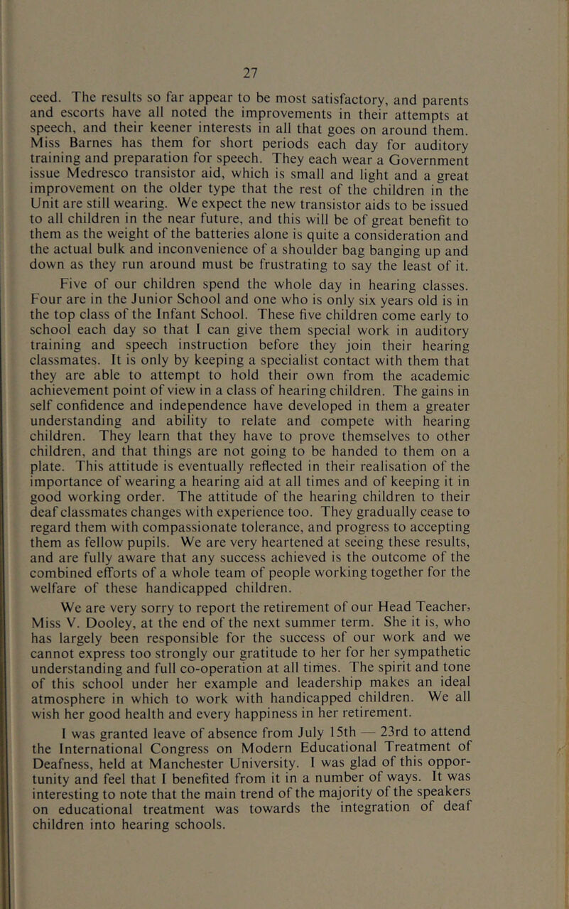 ceed. The results so far appear to be most satisfactory, and parents and escorts have all noted the improvements in their attempts at speech, and their keener interests in all that goes on around them. Miss Barnes has them for short periods each day for auditory training and preparation for speech. They each wear a Government issue Medresco transistor aid, which is small and light and a great improvement on the older type that the rest of the children in the Unit are still wearing. We expect the new transistor aids to be issued to all children in the near future, and this will be of great benefit to them as the weight of the batteries alone is quite a consideration and the actual bulk and inconvenience of a shoulder bag banging up and down as they run around must be frustrating to say the least of it. Five of our children spend the whole day in hearing classes. Four are in the Junior School and one who is only six years old is in the top class of the Infant School. These five children come early to school each day so that I can give them special work in auditory training and speech instruction before they join their hearing classmates. It is only by keeping a specialist contact with them that they are able to attempt to hold their own from the academic achievement point of view in a class of hearing children. The gains in self confidence and independence have developed in them a greater understanding and ability to relate and compete with hearing children. They learn that they have to prove themselves to other children, and that things are not going to be handed to them on a plate. This attitude is eventually reflected in their realisation of the importance of wearing a hearing aid at all times and of keeping it in good working order. The attitude of the hearing children to their deaf classmates changes with experience too. They gradually cease to regard them with compassionate tolerance, and progress to accepting them as fellow pupils. We are very heartened at seeing these results, and are fully aware that any success achieved is the outcome of the combined efforts of a whole team of people working together for the welfare of these handicapped children. We are very sorry to report the retirement of our Head Teacher, Miss V. Dooley, at the end of the next summer term. She it is, who has largely been responsible for the success of our work and we cannot express too strongly our gratitude to her for her sympathetic understanding and full co-operation at all times. The spirit and tone of this school under her example and leadership makes an ideal atmosphere in which to work with handicapped children. We all wish her good health and every happiness in her retirement. I was granted leave of absence from July 15th — 23rd to attend the International Congress on Modern Educational Treatment of Deafness, held at Manchester University. I was glad of this oppor- tunity and feel that I benefited from it in a number of ways. It was interesting to note that the main trend of the majority of the speakers on educational treatment was towards the integration of deaf children into hearing schools.