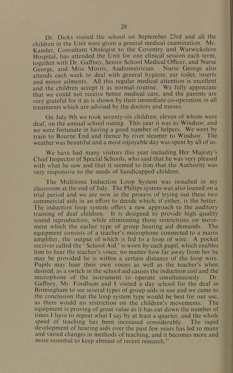 Dr. Dicks visited the school on September 23rd and all the children in the Unit were given a general medical examination. Mr. Kander, Consultant Otologist to the Coventry and Warwickshire Hospital, has attended the Unit for one clinical session each term, together with Dr. Gaffney, Senior School Medical Officer, and Nurse George, and Miss Morris, Audiometrician. Nurse George also attends each week to deal with general hygiene, ear toilet, inserts and minor ailments. All this regular medical attention is excellent and the children accept it as normal routine. We fully appreciate that we could not receive better medical care, and the parents are very grateful for it as is shown by their immediate co-operation in all treatments which are advised by the doctors and nurses. On July 9th we took seventy-six children, eleven of whom were deaf, on the annual school outing. This year it was to Windsor, and we were fortunate in having a good number of helpers. We went by train to Bourne End and thence by river steamer to Windsor. The weather was beautiful and a most enjoyable day was spent by all of us. We have had many visitors this year including Her Majesty’s Chief Inspector of Special Schools, who said that he was very pleased with what he saw and that it seemed to him that the Authority was very responsive to the needs of handicapped children. The Multitone Induction Loop System was installed in my classroom at the end of July. The Philips system was also loaned on a trial period and we are now in the process of trying out these two commercial aids in an effort to decide which, if either, is the better. The induction loop system offers a new approach to the auditory training of deaf children. It is designed to provide high quality sound reproduction, while eliminating those restrictions on move- ment which the earlier type of group hearing aid demands. The equipment consists of a teacher’s microphone connected to a mains amplifier, the output of which is fed to a loop of wire. A pocket receiver called the ‘ School Aid ’ is worn by each pupil, which enables him to hear the teacher’s voice, no matter how far away from her he may be provided he is within a certain distance of the loop wire. Pupils may hear their own voices as well as the teacher’s when desired, as a switch in the school aid causes the induction coil and the microphone of the instrument to operate simultaneously. Dr. Gaffney, Mr. Fordham and I visited a day school for the deaf in Birmingham to see several types of group aids in use and we came to the conclusion that the loop system type would be best for our use, as there would no restriction on the children’s movements. The equipment is proving of great value as it has cut down the number of times I have to repeat what I say by at least a quarter, and the whole speed of teaching has been increased considerably. The rapid development of hearing aids over the past few years has led to many and varied changes in methods of teaching, and it becomes more and more essential to keep abreast of recent research.”