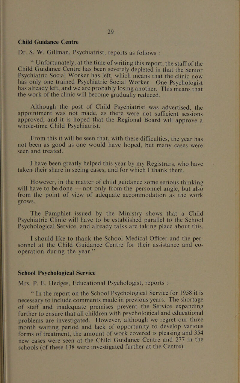 Child Guidance Centre Dr. S. W. Gillman, Psychiatrist, reports as follows : “ Unfortunately, at the time of writing this report, the staff of the Child Guidance Centre has been severely depleted in that the Senior Psychiatric Social Worker has left, which means that the clinic now has only one trained Psychiatric Social Worker. One Psychologist has already left, and we are probably losing another. This means that the work of the clinic will become gradually reduced. Although the post of Child Psychiatrist was advertised, the appointment was not made, as there were not sufficient sessions approved, and it is hoped that the Regional Board will approve a whole-time Child Psychiatrist. From this it will be seen that, with these difficulties, the year has not been as good as one would have hoped, but many cases were seen and treated. 1 have been greatly helped this year by my Registrars, who have taken their share in seeing cases, and for which I thank them. However, in the matter of child guidance some serious thinking will have to be done — not only from the personnel angle, but also from the point of view of adequate accommodation as the work grows. The Pamphlet issued by the Ministry shows that a Child Psychiatric Clinic will have to be established parallel to the School Psychological Service, and already talks are taking place about this. 1 should like to thank the School Medical Officer and the per- sonnel at the Child Guidance Centre for their assistance and co- operation during the year.” School Psychological Service Mrs. P. E. Hedges, Educational Psychologist, reports :— “ In the report on the School Psychological Service for 1958 it is necessary to include comments made in previous years. The shortage of staff and inadequate premises prevent the Service expanding further to ensure that all children with psychological and educational problems are investigated. However, although we regret our three month waiting period and lack of opportunity to develop various forms of treatment, the amount of work covered is pleasing and 354 new cases were seen at the Child Guidance Centre and 277 in the schools (of these 138 were investigated further at the Centre).