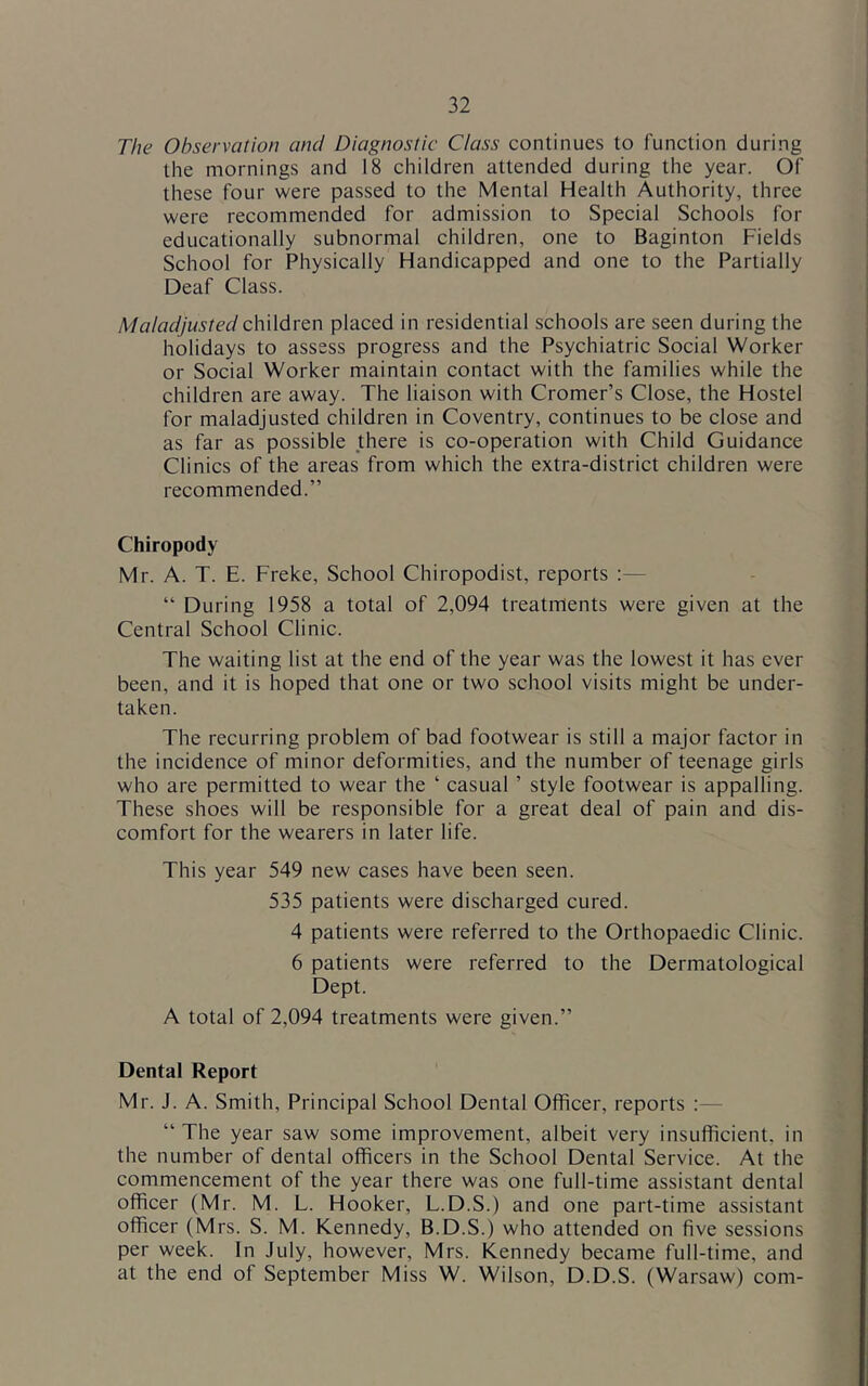 The Observation and Diagnostic Class continues to function during the mornings and 18 children attended during the year. Of these four were passed to the Mental Health Authority, three were recommended for admission to Special Schools for educationally subnormal children, one to Baginton Fields School for Physically Handicapped and one to the Partially Deaf Class. Maladjustedc\\\\dvQn placed in residential schools are seen during the holidays to assess progress and the Psychiatric Social Worker or Social Worker maintain contact with the families while the children are away. The liaison with Cromer’s Close, the Hostel for maladjusted children in Coventry, continues to be close and as far as possible there is co-operation with Child Guidance Clinics of the areas from which the extra-district children were recommended.” Chiropody Mr. A. T. E. Freke, School Chiropodist, reports :— “ During 1958 a total of 2,094 treatments were given at the Central School Clinic. The waiting list at the end of the year was the lowest it has ever been, and it is hoped that one or two school visits might be under- taken. The recurring problem of bad footwear is still a major factor in the incidence of minor deformities, and the number of teenage girls who are permitted to wear the ‘ casual ’ style footwear is appalling. These shoes will be responsible for a great deal of pain and dis- comfort for the wearers in later life. This year 549 new cases have been seen. 535 patients were discharged cured. 4 patients were referred to the Orthopaedic Clinic. 6 patients were referred to the Dermatological Dept. A total of 2,094 treatments were given.” Dental Report Mr. J. A. Smith, Principal School Dental Officer, reports :— “ The year saw some improvement, albeit very insufficient, in the number of dental officers in the School Dental Service. At the commencement of the year there was one full-time assistant dental officer (Mr. M. L. Hooker, L.D.S.) and one part-time assistant officer (Mrs. S. M. Kennedy, B.D.S.) who attended on five sessions per week. In July, however, Mrs. Kennedy became full-time, and at the end of September Miss W. Wilson, D.D.S. (Warsaw) com-