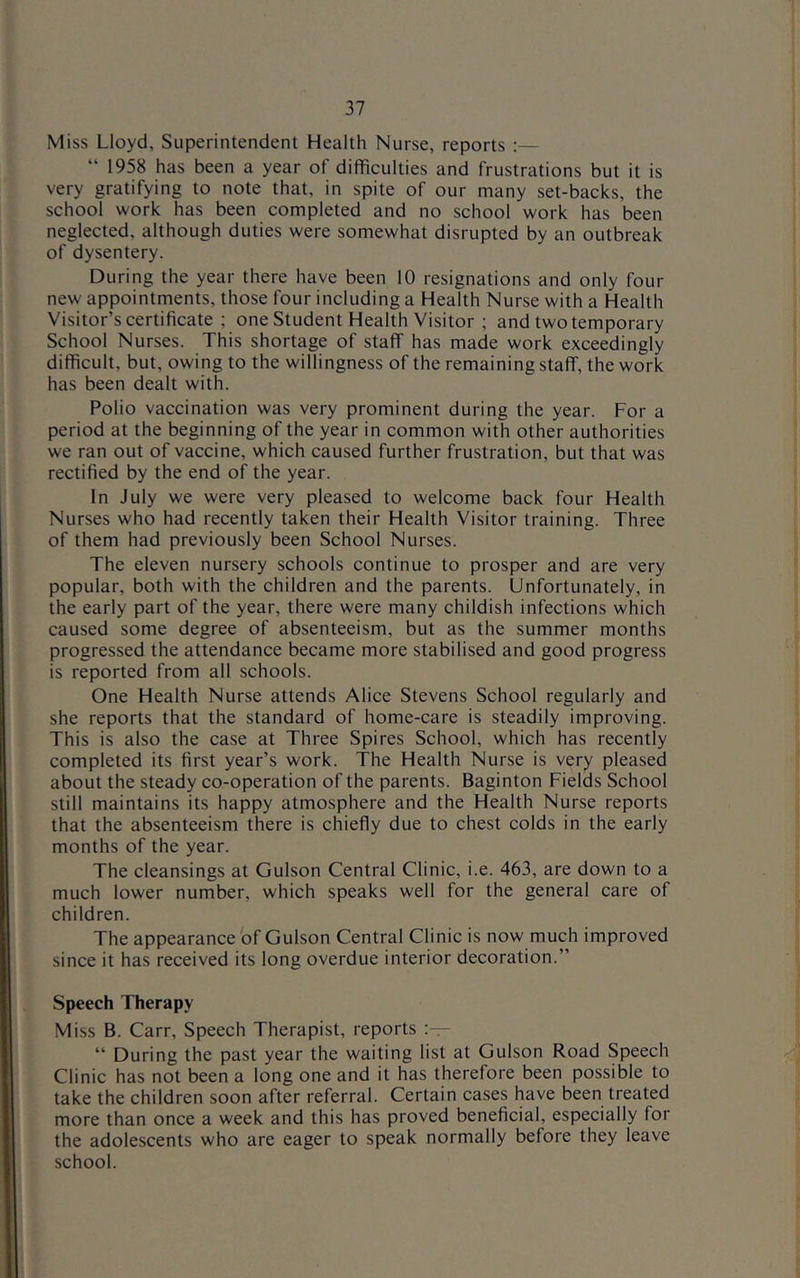 Miss Lloyd, Superintendent Health Nurse, reports :— “ 1958 has been a year of difficulties and frustrations but it is very gratifying to note that, in spite of our many set-backs, the school work has been completed and no school work has been neglected, although duties were somewhat disrupted by an outbreak of dysentery. During the year there have been 10 resignations and only four new appointments, those four including a Health Nurse with a Health Visitor’s certificate ; one Student Health Visitor ; and two temporary School Nurses. This shortage of staff has made work exceedingly difficult, but, owing to the willingness of the remaining staff, the work has been dealt with. Polio vaccination was very prominent during the year. For a period at the beginning of the year in common with other authorities we ran out of vaccine, which caused further frustration, but that was rectified by the end of the year. In July we were very pleased to welcome back four Health Nurses who had recently taken their Health Visitor training. Three of them had previously been School Nurses. The eleven nursery schools continue to prosper and are very popular, both with the children and the parents. Unfortunately, in the early part of the year, there were many childish infections which caused some degree of absenteeism, but as the summer months progressed the attendance became more stabilised and good progress is reported from all schools. One Health Nurse attends Alice Stevens School regularly and she reports that the standard of home-care is steadily improving. This is also the case at Three Spires School, which has recently completed its first year’s work. The Health Nurse is very pleased about the steady co-operation of the parents. Baginton Fields School still maintains its happy atmosphere and the Health Nurse reports that the absenteeism there is chiefly due to chest colds in the early months of the year. The cleansings at Gulson Central Clinic, i.e. 463, are down to a much lower number, which speaks well for the general care of children. The appearance of Gulson Central Clinic is now much improved since it has received its long overdue interior decoration.” Speech Therapy Miss B. Carr, Speech Therapist, reports “ During the past year the waiting list at Gulson Road Speech Clinic has not been a long one and it has therefore been possible to take the children soon after referral. Certain cases have been treated more than once a week and this has proved beneficial, especially for the adolescents who are eager to speak normally before they leave school.