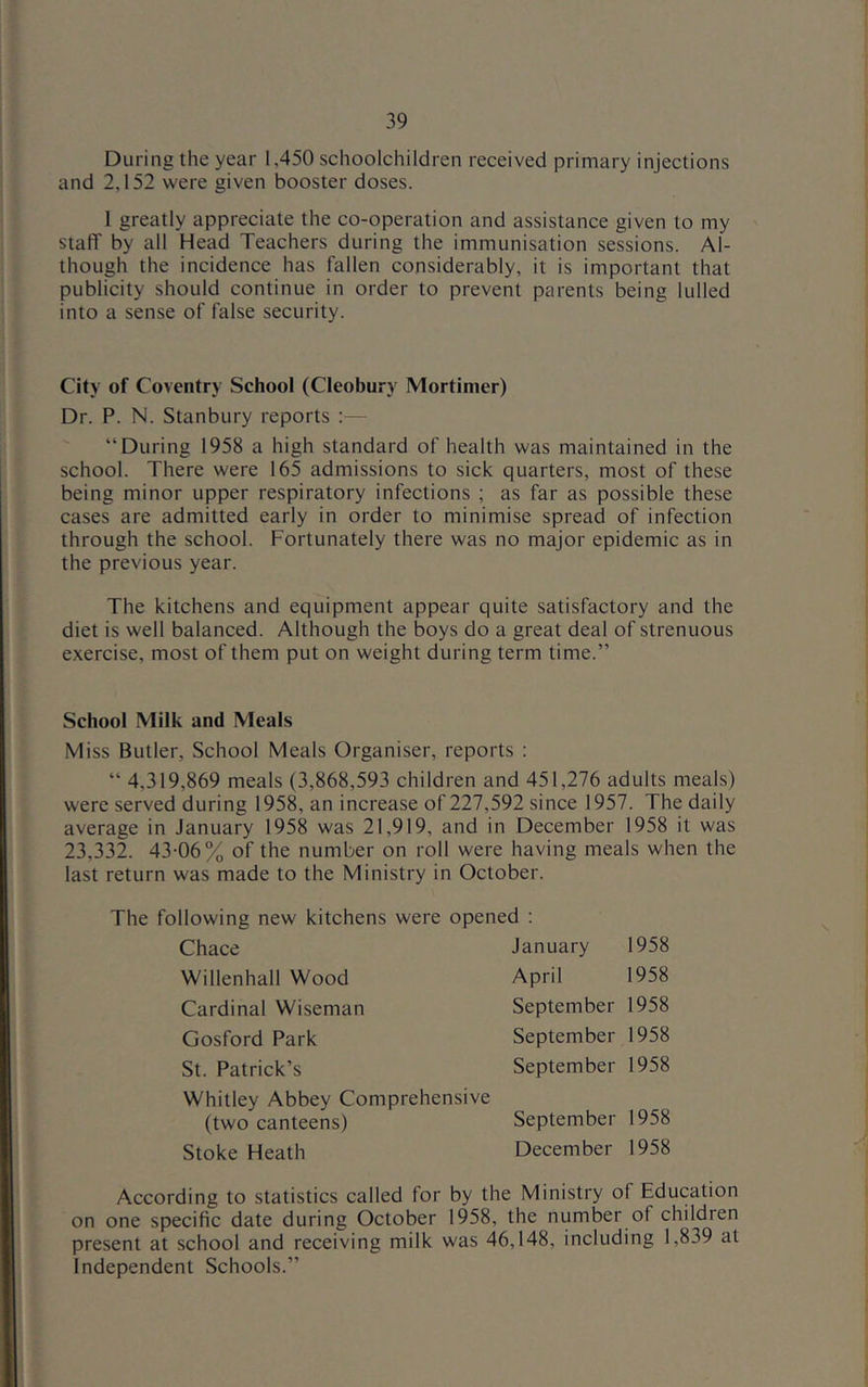 During the year 1,450 schoolchildren received primary injections and 2,152 were given booster doses. 1 greatly appreciate the co-operation and assistance given to my staff by all Head Teachers during the immunisation sessions. Al- though the incidence has fallen considerably, it is important that publicity should continue in order to prevent parents being lulled into a sense of false security. City of Coventry School (Cleobury Mortimer) Dr. P. N. Stanbury reports :— “During 1958 a high standard of health was maintained in the school. There were 165 admissions to sick quarters, most of these being minor upper respiratory infections ; as far as possible these cases are admitted early in order to minimise spread of infection through the school. Fortunately there was no major epidemic as in the previous year. The kitchens and equipment appear quite satisfactory and the diet is well balanced. Although the boys do a great deal of strenuous exercise, most of them put on weight during term time.” School Milk and Meals Miss Butler, School Meals Organiser, reports : “ 4,319,869 meals (3,868,593 children and 451,276 adults meals) were served during 1958, an increase of 227,592 since 1957. The daily average in January 1958 was 21,919, and in December 1958 it was 23,332. 43-06% of the number on roll were having meals when the last return was made to the Ministry in October. The following new kitchens were opened ; Chace January 1958 Willenhall Wood April 1958 Cardinal Wiseman September 1958 Gosford Park September 1958 St. Patrick’s September 1958 Whitley Abbey Comprehensive (two canteens) September 1958 Stoke Heath December 1958 According to statistics called for by the Ministry of Education on one specific date during October 1958, the number of children present at school and receiving milk was 46,148, including 1,839 at Independent Schools.”