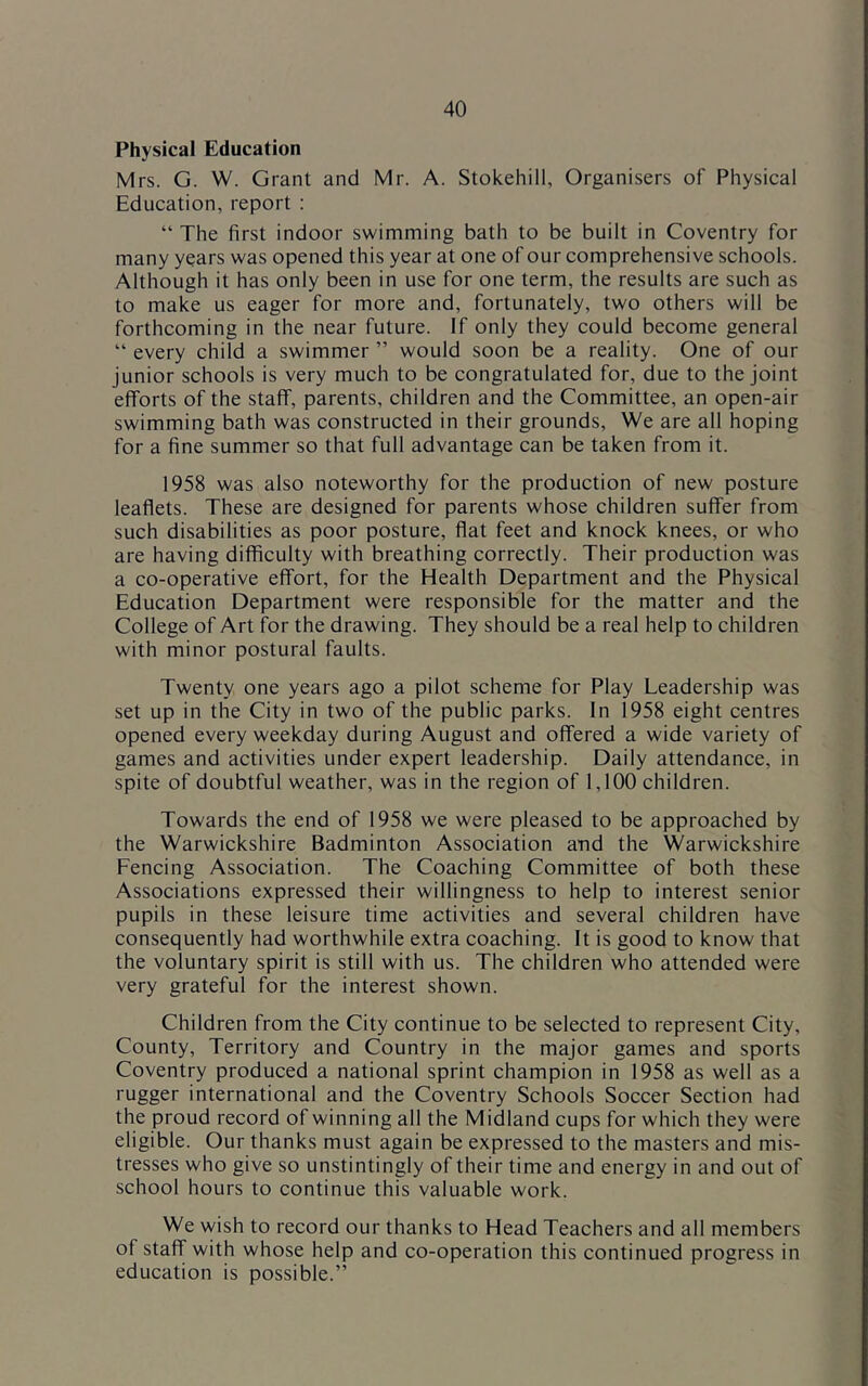 Physical Education Mrs. G. W. Grant and Mr. A. Stokehill, Organisers of Physical Education, report : “ The first indoor swimming bath to be built in Coventry for many years was opened this year at one of our comprehensive schools. Although it has only been in use for one term, the results are such as to make us eager for more and, fortunately, two others will be forthcoming in the near future. If only they could become general “ every child a swimmer ” would soon be a reality. One of our junior schools is very much to be congratulated for, due to the joint efforts of the staff, parents, children and the Committee, an open-air swimming bath was constructed in their grounds. We are all hoping for a fine summer so that full advantage can be taken from it. 1958 was also noteworthy for the production of new posture leaflets. These are designed for parents whose children suffer from such disabilities as poor posture, flat feet and knock knees, or who are having difficulty with breathing correctly. Their production was a co-operative effort, for the Health Department and the Physical Education Department were responsible for the matter and the College of Art for the drawing. They should be a real help to children with minor postural faults. Twenty one years ago a pilot scheme for Play Leadership was set up in the City in two of the public parks. In 1958 eight centres opened every weekday during August and offered a wide variety of games and activities under expert leadership. Daily attendance, in spite of doubtful weather, was in the region of 1,100 children. Towards the end of 1958 we were pleased to be approached by the Warwickshire Badminton Association and the Warwickshire Fencing Association. The Coaching Committee of both these Associations expressed their willingness to help to interest senior pupils in these leisure time activities and several children have consequently had worthwhile extra coaching. It is good to know that the voluntary spirit is still with us. The children who attended were very grateful for the interest shown. Children from the City continue to be selected to represent City, County, Territory and Country in the major games and sports Coventry produced a national sprint champion in 1958 as well as a rugger international and the Coventry Schools Soccer Section had the proud record of winning all the Midland cups for which they were eligible. Our thanks must again be expressed to the masters and mis- tresses who give so unstintingly of their time and energy in and out of school hours to continue this valuable work. We wish to record our thanks to Head Teachers and all members of staff with whose help and co-operation this continued progress in education is possible.”