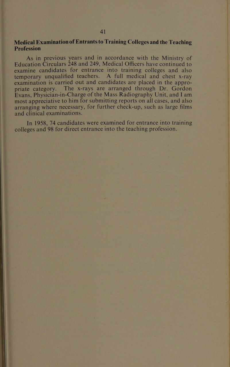Medical Examination of Entrants to Training Colleges and the Teaching Profession As in previous years and in accordance with the Ministry of Education Circulars 248 and 249, Medical Officers have continued to examine candidates for entrance into training colleges and also temporary unqualified teachers. A full medical and chest x-ray examination is carried out and candidates are placed in the appro- priate category. The x-rays are arranged through Dr. Gordon Evans, Physician-in-Charge of the Mass Radiography Unit, and 1 am most appreciative to him for submitting reports on all cases, and also arranging where necessary, for further check-up, such as large films and clinical examinations. In 1958, 74 candidates were examined for entrance into training colleges and 98 for direct entrance into the teaching profession.