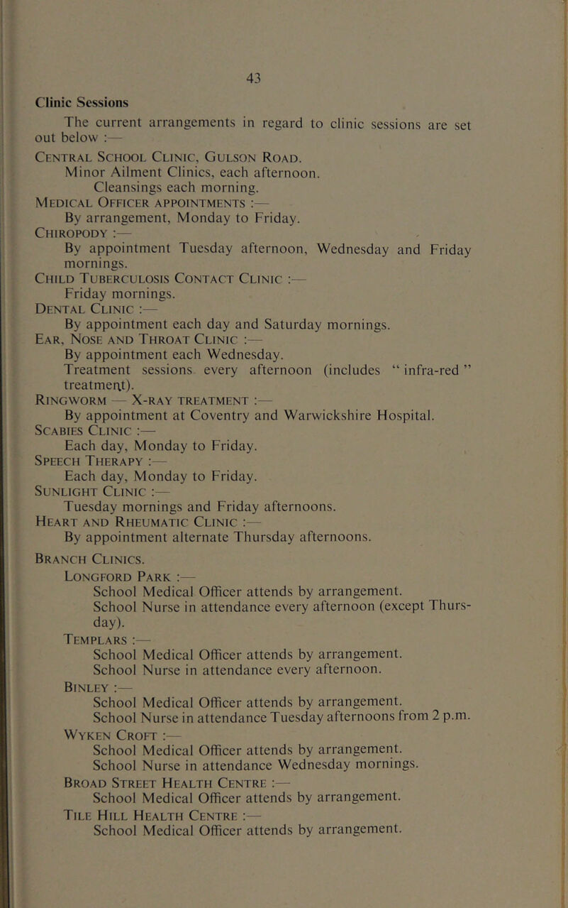 Clinic Sessions The current arrangements in regard to clinic sessions are set out below ;— Central School Clinic, Gulson Road. Minor Ailment Clinics, each afternoon. Cleansings each morning. Medical Officer appointments :— By arrangement, Monday to Friday. Chiropody :— By appointment Tuesday afternoon, Wednesday and Friday mornings. Child Tuberculosis Contact Clinic :— Friday mornings. Dental Clinic :— By appointment each day and Saturday mornings. Ear, Nose and Throat Clinic :— By appointment each Wednesday. Treatment sessions every afternoon (includes “infra-red” treatment). Ringworm — X-ray treatment :— By appointment at Coventry and Warwickshire Flospital. Scabies Clinic :— Each day, Monday to Friday. Speech Therapy :— Each day, Monday to Friday. Sunlight Clinic :— Tuesday mornings and Friday afternoons. Heart and Rheumatic Clinic ;— By appointment alternate Thursday afternoons. Branch Clinics. Longford Park :— School Medical Officer attends by arrangement. School Nurse in attendance every afternoon (except Thurs- day). Templars :— School Medical Officer attends by arrangement. School Nurse in attendance every afternoon. Binley :— School Medical Officer attends by arrangement. School Nurse in attendance Tuesday afternoons from 2 p.m. Wyken Croft :— School Medical Officer attends by arrangement. School Nurse in attendance Wednesday mornings. Broad Street Health Centre :— School Medical Officer attends by arrangement. Tile Hill Health Centre :— School Medical Officer attends by arrangement.