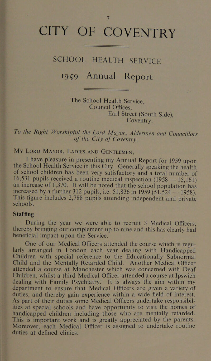 CITY OF COVENTRY SCHOOL HEALTH SERVICE 19 £9 Annual Report The School Health Service, Council Offices, Earl Street (South Side), Coventry. To the Right Worshipful the Lord Mayor, Aldermen and Councillors of the City of Coventry. My Lord Mayor, Ladies and Gentlemen, 1 have pleasure in presenting my Annual Report for 1959 upon the School Health Service in this City. Generally speaking the health of school children has been very satisfactory and a total number of 16,531 pupils received a routine medical inspection (1958 — 15,161) an increase of 1,370. It will be noted that the school population has increased by a further 312 pupils, i.e. 51,836 in 1959 (51,524 — 1958). This figure includes 2,788 pupils attending independent and private schools. Staffing During the year we were able to recruit 3 Medical Officers, thereby bringing our complement up to nine and this has clearly had beneficial impact upon the Service. One of our Medical Officers attended the course which is regu- larly arranged in London each year dealing with Handicapped Children with special reference to the Educationally Subnormal Child and the Mentally Retarded Child. Another Medical Officer attended a course at Manchester which was concerned with Deaf Children, whilst a third Medical Officer attended a course at Ipswich dealing with Family Psychiatry. It is always the aim within my department to ensure that Medical Officers are given a variety of duties, and thereby gain experience within a wide field of interest. As part of their duties some Medical Officers undertake responsibil- ities at special schools and have opportunity to visit the homes of handicapped children including those who are mentally retarded. This is important work and is greatly appreciated by the parents. Moreover, each Medical Officer is assigned to undertake routine duties at defined clinics.