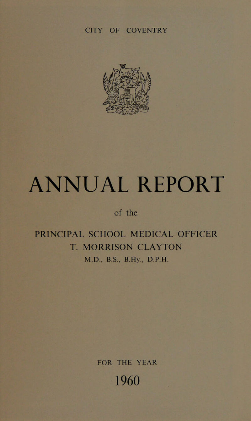 CITY OF COVENTRY ANNUAL REPORT of the PRINCIPAL SCHOOL MEDICAL OFFICER T. MORRISON CLAYTON M.D., B.S., B.Hy., D.P.H. FOR THE YEAR 1960