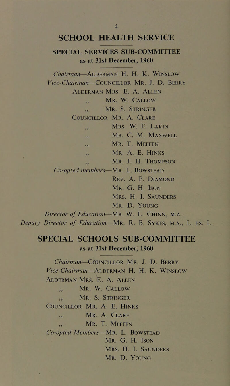 SCHOOL HEALTH SERVICE SPECIAL SERVICES SUB COMMITTEE as at 31st December, 1960 Chairman—Alderman H. H. K. Winslow Vice-Chairman—Councillor Mr. J. D. Berry Alderman Mrs. E. A. Allen ,, Mr. W. Callow ,, Mr. S. Stringer Councillor Mr. A. Clare ,, Mrs. W. E. Lakin ,, Mr. C. M. Maxwell ,, Mr. T. Meffen ,, Mr. a. E. Hinks ,, Mr. J. H. Thompson Co-opted members—Mr. L. Bowstead Rev. a. P. Diamond Mr. G. H. Ison Mrs. H. I. Saunders Mr. D. Young Director of Education—Mr. W. L. Chinn, m.a. Deputy Director of Education—Mr. R. B. Sykes, m.a., L. es. L. SPECIAL SCHOOLS SUB-COMMITTEE as at 31st December, 1960 Chairman—Councillor Mr. J. D. Berry Vice-Chairman—Alderman H. H. K. Winslow Alderman Mrs. E. A. Allen ,, Mr. W. Callow ,, Mr. S. Stringer Councillor Mr. A. E. Hinks ,, Mr. a. Clare ,, Mr. T. Meffen Co-opted Members—Mr. L. Bowstead Mr. G. H. Ison Mrs. H. I. Saunders Mr. D. Young