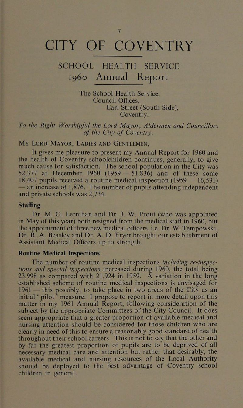 CITY OF COVENTRY SCHOOL HEALTH SERVICE i960 Annual Report The School Health Service, Council Oflfices, Earl Street (South Side), Coventry. To the Right Worshipful the Lord Mayor, Aldermen and Councillors of the City of Coventry. My Lord Mayor, Ladies and Gentlemen, It gives me pleasure to present my Annual Report for 1960 and the health of Coventry schoolchildren continues, generally, to give much cause for satisfaction. The school population in the City was 52,377 at December 1960 (1959 — 51,836) and of these some 18,407 pupils received a routine medical inspection (1959 — 16,531) — an increase of 1,876. The number of pupils attending independent and private schools was 2,734. Staffing Dr. M. G. Lernihan and Dr. J. W. Prout (who was appointed in May of this year) both resigned from the medical staff in 1960, but the appointment of three new medical officers, i.e. Dr. W. Tempowski, Dr. R. A. Beasley and Dr. A. D. Fryer brought our establishment of Assistant Medical Officers up to strength. Routine Medical Inspections The number of routine medical inspections including re-inspec- tions and special inspections increased during 1960, the total being 23,998 as compared with 21,924 in 1959. A variation in the long established scheme of routine medical inspections is envisaged for 1961 —this possibly, to take place in two areas of the City as an initial ‘ pilot ’ measure. I propose to report in more detail upon this matter in my 1961 Annual Report, following consideration of the subject by the appropriate Committees of the City Council. It does seem appropriate that a greater proportion of available medical and nursing attention should be considered for those children who are clearly in need of this to ensure a reasonably good standard of health throughout their school careers. This is not to say that the other and by far the greatest proportion of pupils are to be deprived of all necessary medical care and attention but rather that desirably, the available medical and nursing resources of the Local Authority should be deployed to the best advantage of Coventry school children in general.
