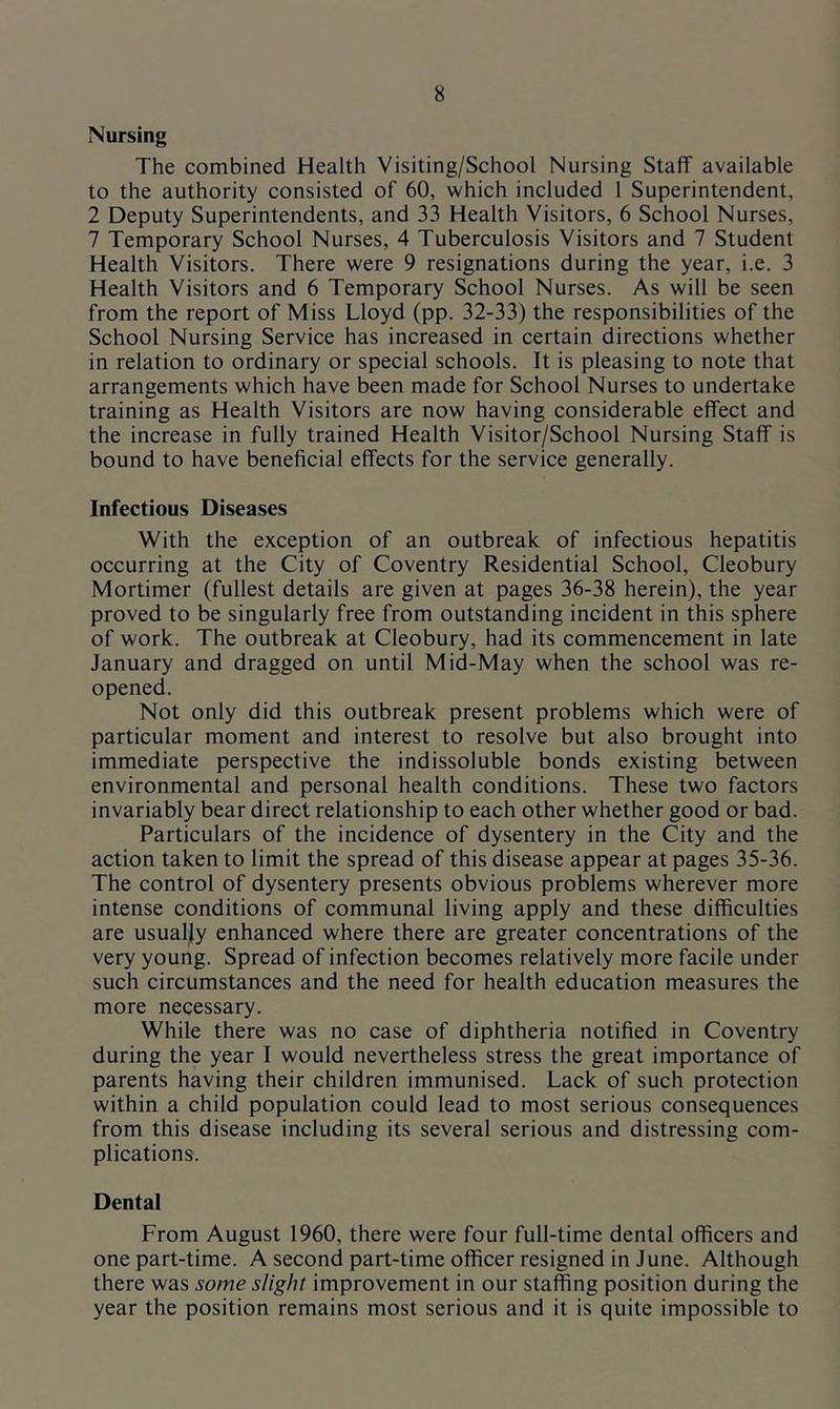 Nursing The combined Health Visiting/School Nursing Staff available to the authority consisted of 60, which included 1 Superintendent, 2 Deputy Superintendents, and 33 Health Visitors, 6 School Nurses, 7 Temporary School Nurses, 4 Tuberculosis Visitors and 7 Student Health Visitors. There were 9 resignations during the year, i.e. 3 Health Visitors and 6 Temporary School Nurses. As will be seen from the report of Miss Lloyd (pp. 32-33) the responsibilities of the School Nursing Service has increased in certain directions whether in relation to ordinary or special schools. It is pleasing to note that arrangements which have been made for School Nurses to undertake training as Health Visitors are now having considerable effect and the increase in fully trained Health Visitor/School Nursing Staff is bound to have beneficial effects for the service generally. Infectious Diseases With the exception of an outbreak of infectious hepatitis occurring at the City of Coventry Residential School, Cleobury Mortimer (fullest details are given at pages 36-38 herein), the year proved to be singularly free from outstanding incident in this sphere of work. The outbreak at Cleobury, had its commencement in late January and dragged on until Mid-May when the school was re- opened. Not only did this outbreak present problems which were of particular moment and interest to resolve but also brought into immediate perspective the indissoluble bonds existing between environmental and personal health conditions. These two factors invariably bear direct relationship to each other whether good or bad. Particulars of the incidence of dysentery in the City and the action taken to limit the spread of this disease appear at pages 35-36. The control of dysentery presents obvious problems wherever more intense conditions of communal living apply and these difficulties are usually enhanced where there are greater concentrations of the very young. Spread of infection becomes relatively more facile under such circumstances and the need for health education measures the more necessary. While there was no case of diphtheria notified in Coventry during the year I would nevertheless stress the great importance of parents having their children immunised. Lack of such protection within a child population could lead to most serious consequences from this disease including its several serious and distressing com- plications. Dental From August 1960, there were four full-time dental officers and one part-time. A second part-time officer resigned in June. Although there was some slight improvement in our staffing position during the year the position remains most serious and it is quite impossible to