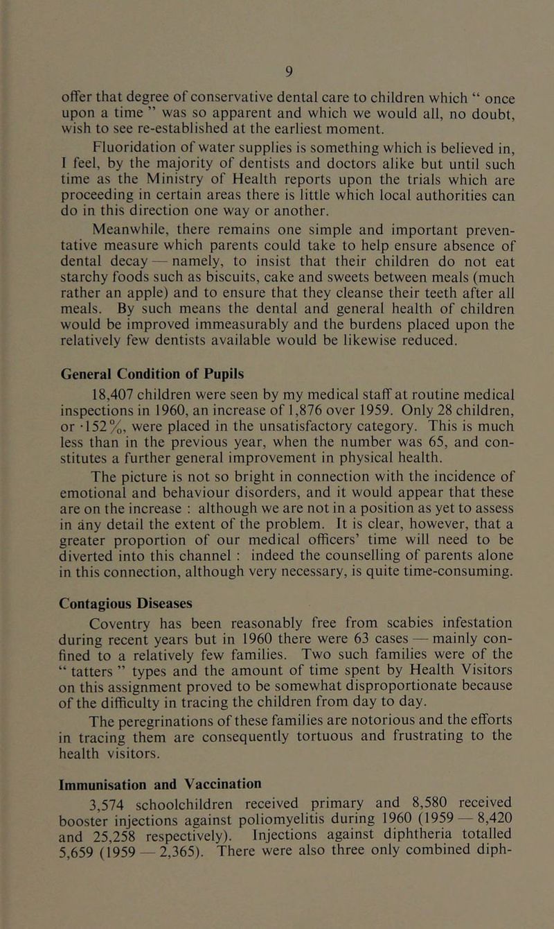 offer that degree of conservative dental care to children which “ once upon a time ” was so apparent and which we would all, no doubt, wish to see re-established at the earliest moment. Fluoridation of water supplies is something which is believed in, I feel, by the majority of dentists and doctors alike but until such time as the Ministry of Health reports upon the trials which are proceeding in certain areas there is little which local authorities can do in this direction one way or another. Meanwhile, there remains one simple and important preven- tative measure which parents could take to help ensure absence of dental decay — namely, to insist that their children do not eat starchy foods such as biscuits, cake and sweets between meals (much rather an apple) and to ensure that they cleanse their teeth after all meals. By such means the dental and general health of children would be improved immeasurably and the burdens placed upon the relatively few dentists available would be likewise reduced. General Condition of Pupils 18,407 children were seen by my medical staff at routine medical inspections in 1960, an increase of 1,876 over 1959. Only 28 children, or -152%, were placed in the unsatisfactory category. This is much less than in the previous year, when the number was 65, and con- stitutes a further general improvement in physical health. The picture is not so bright in connection with the incidence of emotional and behaviour disorders, and it would appear that these are on the increase : although we are not in a position as yet to assess in any detail the extent of the problem. It is clear, however, that a greater proportion of our medical officers’ time will need to be diverted into this channel : indeed the counselling of parents alone in this connection, although very necessary, is quite time-consuming. Contagious Diseases Coventry has been reasonably free from scabies infestation during recent years but in 1960 there were 63 cases — mainly con- fined to a relatively few families. Two such families were of the “ tatters ” types and the amount of time spent by Health Visitors on this assignment proved to be somewhat disproportionate because of the difficulty in tracing the children from day to day. The peregrinations of these families are notorious and the efforts in tracing them are consequently tortuous and frustrating to the health visitors. Immunisation and Vaccination 3,574 schoolchildren received primary and 8,580 received booster injections against poliomyelitis during 1960 (1959 — 8,420 and 25,258 respectively). Injections against diphtheria totalled 5,659 (1959 — 2,365). There were also three only combined diph-