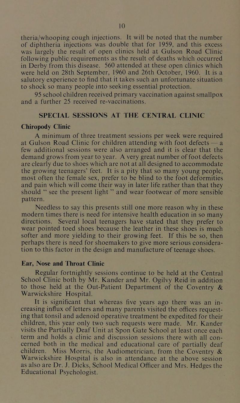 theria/whooping cough injections. It will be noted that the number of diphtheria injections was double that for 1959, and this excess was largely the result of open clinics held at Gulson Road Clinic following public requirements as the result of deaths which occurred in Derby from this disease. 560 attended at these open clinics which were held on 28th September, 1960 and 26th October, 1960. It is a salutory experience to find that it takes such an unfortunate situation to shock so many people into seeking essential protection. 95 school children received primary vaccination against smallpox and a further 25 received re-vaccinations. SPECIAL SESSIONS AT THE CENTRAL CLINIC Chiropody Clinic A minimum of three treatment sessions per week were required at Gulson Road Clinic for children attending with foot defects — a few additional sessions were also arranged and it is clear that the demand grows from year to year. A very great number of foot defects are clearly due to shoes which are not at all designed to accommodate the growing teenagers’ feet. It is a pity that so many young people, most often the female sex, prefer to be blind to the foot deformities and pain which will come their way in later life rather than that they should “ see the present light ” and wear footwear of more sensible pattern. Needless to say this presents still one more reason why in these modern times there is need for intensive health education in so many directions. Several local teenagers have stated that they prefer to wear pointed toed shoes because the leather in these shoes is much softer and more yielding to their growing feet. If this be so, then perhaps there is need for shoemakers to give more serious considera- tion to this factor in the design and manufacture of teenage shoes. Ear, Nose and Throat Clinic Regular fortnightly sessions continue to be held at the Central School Clinic both by Mr. Kander and Mr. Ogilvy Reid in addition to those held at the Out-Patient Department of the Coventry & Warwickshire Hospital. It is significant that whereas five years ago there was an in- creasing influx of letters and many parents visited the offices request- ing that tonsil and adenoid operative treatment be expedited for their children, this year only two such requests were made. Mr. Kander visits the Partially Deaf Unit at Spon Gate School at least once each term and holds a clinic and discussion sessions there with all con- cerned both in the medical and educational care of partially deaf children. Miss Morris, the Audiometrician, from the Coventry & Warwickshire Hospital is also in attendance at the above session as also are Dr. J. Dicks, School Medical Officer and Mrs. Hedges the Educational Psychologist.
