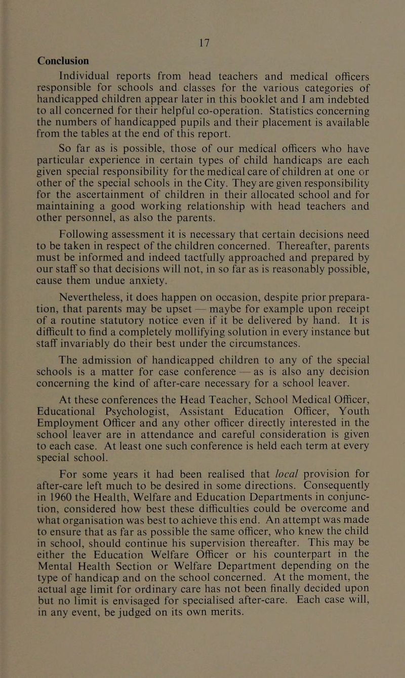 Conclusion Individual reports from head teachers and medical officers responsible for schools and classes for the various categories of handicapped children appear later in this booklet and 1 am indebted to all concerned for their helpful co-operation. Statistics concerning the numbers of handicapped pupils and their placement is available from the tables at the end of this report. So far as is possible, those of our medical officers who have particular experience in certain types of child handicaps are each given special responsibility for the medical care of children at one or other of the special schools in the City. They are given responsibility for the ascertainment of children in their allocated school and for maintaining a good working relationship with head teachers and other personnel, as also the parents. Following assessment it is necessary that certain decisions need to be taken in respect of the children concerned. Thereafter, parents must be informed and indeed tactfully approached and prepared by our staff so that decisions will not, in so far as is reasonably possible, cause them undue anxiety. Nevertheless, it does happen on occasion, despite prior prepara- tion, that parents may be upset — maybe for example upon receipt of a routine statutory notice even if it be delivered by hand. It is difficult to find a completely mollifying solution in every instance but staff invariably do their best under the circumstances. The admission of handicapped children to any of the special schools is a matter for case conference — as is also any decision concerning the kind of after-care necessary for a school leaver. At these conferences the Head Teacher, School Medical Officer, Educational Psychologist, Assistant Education Officer, Youth Employment Officer and any other officer directly interested in the school leaver are in attendance and careful consideration is given to each case. At least one such conference is held each term at every special school. For some years it had been realised that local provision for after-care left much to be desired in some directions. Consequently in 1960 the Health, Welfare and Education Departments in conjunc- tion, considered how best these difficulties could be overcome and what organisation was best to achieve this end. An attempt was made to ensure that as far as possible the same officer, who knew the child in school, should continue his supervision thereafter. This may be either the Education Welfare Officer or his counterpart in the Mental Health Section or Welfare Department depending on the type of handicap and on the school concerned. At the moment, the actual age limit for ordinary care has not been finally decided upon but no limit is envisaged for specialised after-care. Each case will, in any event, be Judged on its own merits.