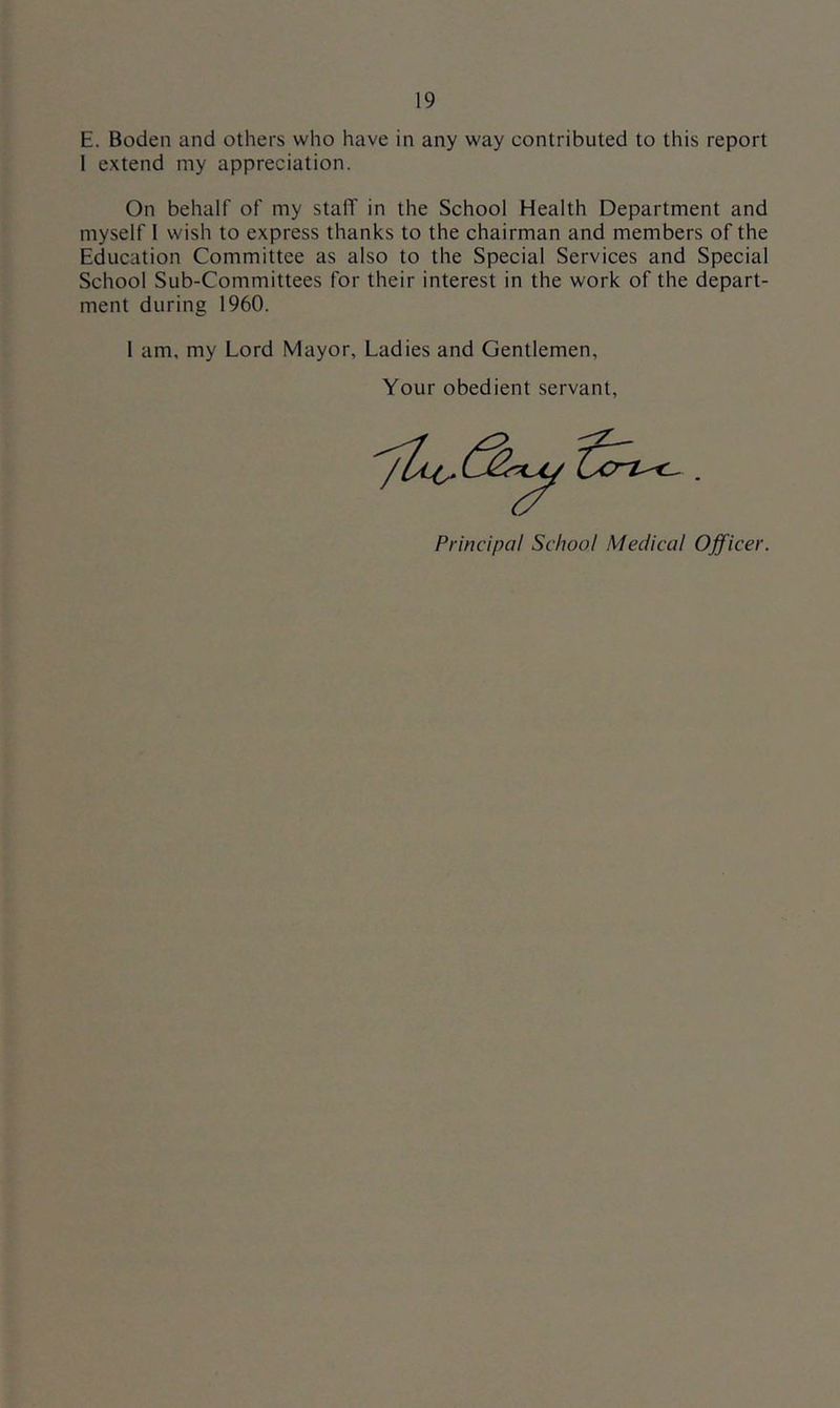 E. Boden and others who have in any way contributed to this report 1 extend my appreciation. On behalf of my staff in the School Health Department and myself I wish to express thanks to the chairman and members of the Education Committee as also to the Special Services and Special School Sub-Committees for their interest in the work of the depart- ment during 1960. I am, my Lord Mayor, Ladies and Gentlemen, Your obedient servant, Principal School Medical Officer.