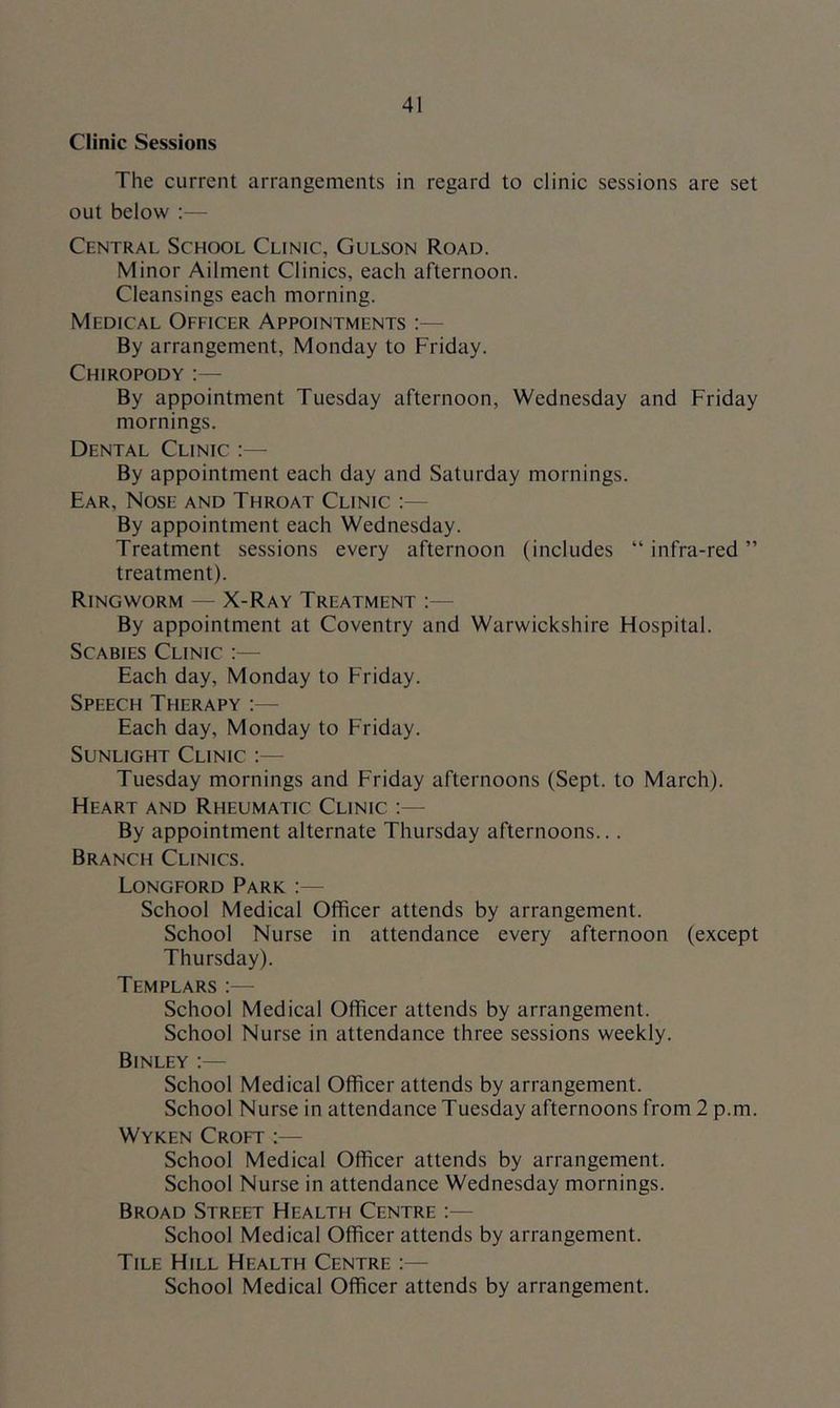 Clinic Sessions The current arrangements in regard to clinic sessions are set out below :— Central School Clinic, Gulson Road. Minor Ailment Clinics, each afternoon. Cleansings each morning. Medical Officer Appointments :— By arrangement, Monday to Friday. Chiropody :— By appointment Tuesday afternoon, Wednesday and Friday mornings. Dental Clinic :— By appointment each day and Saturday mornings. Ear, Nose and Throat Clinic :— By appointment each Wednesday. Treatment sessions every afternoon (includes “infra-red” treatment). Ringworm — X-Ray Treatment ;— By appointment at Coventry and Warwickshire Hospital. Scabies Clinic :— Each day, Monday to Friday. Speech Therapy :— Each day, Monday to Friday. Sunlight Clinic :— Tuesday mornings and Friday afternoons (Sept, to March). Heart and Rheumatic Clinic :— By appointment alternate Thursday afternoons... Branch Clinics. Longford Park :— School Medical Officer attends by arrangement. School Nurse in attendance every afternoon (except Thursday). Templars;— School Medical Officer attends by arrangement. School Nurse in attendance three sessions weekly. Binley :— School Medical Officer attends by arrangement. School Nurse in attendance Tuesday afternoons from 2 p.m. Wyken Croft :— School Medical Officer attends by arrangement. School Nurse in attendance Wednesday mornings. Broad Street Health Centre ;— School Medical Officer attends by arrangement. Tile Hill Health Centre :— School Medical Officer attends by arrangement.