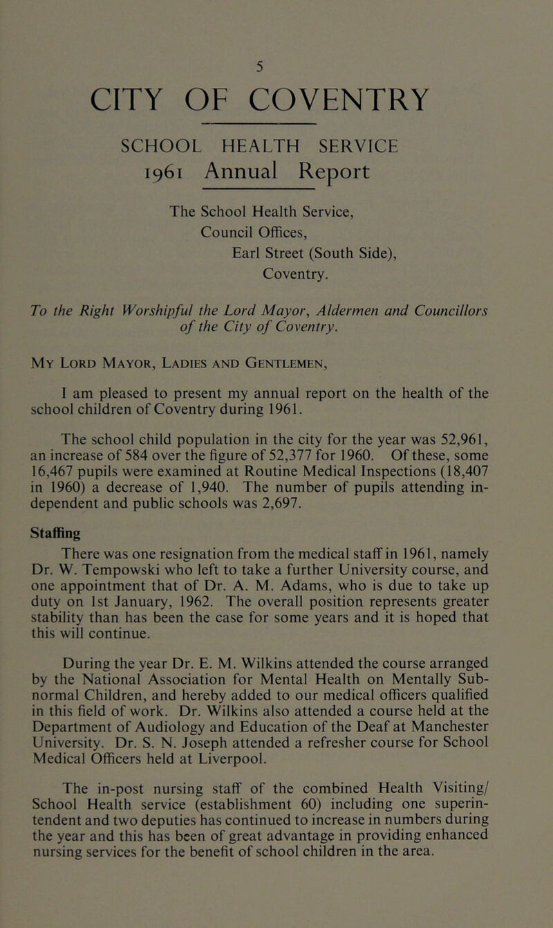 CITY OF COVENTRY SCHOOL HEALTH SERVICE 1961 Annual Report The School Health Service, Council Offices, Earl Street (South Side), Coventry. To the Right Worshipful the Lord Mayor, Aldermen and Councillors of the City of Coventry. My Lord Mayor, Ladies and Gentlemen, 1 am pleased to present my annual report on the health of the school children of Coventry during 1961. The school child population in the city for the year was 52,961, an increase of 584 over the figure of 52,377 for 1960. Of these, some 16,467 pupils were examined at Routine Medical Inspections (18,407 in 1960) a decrease of 1,940. The number of pupils attending in- dependent and public schools was 2,697. Staffing There was one resignation from the medical staff in 1961, namely Dr. W. Tempowski who left to take a further University course, and one appointment that of Dr. A. M. Adams, who is due to take up duty on 1st January, 1962. The overall position represents greater stability than has been the case for some years and it is hoped that this will continue. During the year Dr. E. M. Wilkins attended the course arranged by the National Association for Mental Health on Mentally Sub- normal Children, and hereby added to our medical officers qualified in this field of work. Dr. Wilkins also attended a course held at the Department of Audiology and Education of the Deaf at Manchester University. Dr. S. N. Joseph attended a refresher course for School Medical Officers held at Liverpool. The in-post nursing staff of the combined Health Visiting/ School Health service (establishment 60) including one superin- tendent and two deputies has continued to increase in numbers during the year and this has been of great advantage in providing enhanced nursing services for the benefit of school children in the area.
