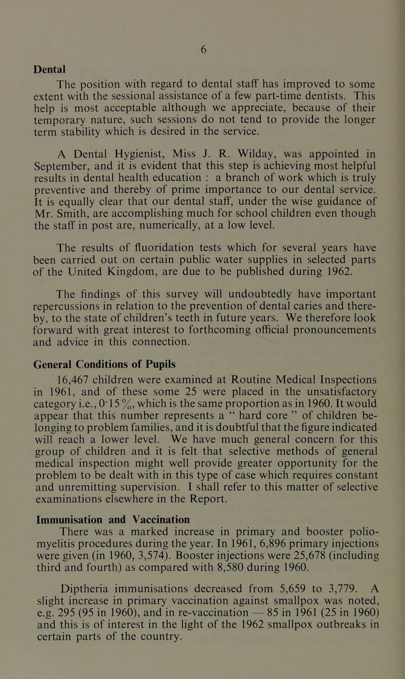 Dental The position with regard to dental staff has improved to some extent with the sessional assistance of a few part-time dentists. This help is most acceptable although we appreciate, because of their temporary nature, such sessions do not tend to provide the longer term stability which is desired in the service. A Dental Hygienist, Miss J. R. Wilday, was appointed in September, and it is evident that this step is achieving most helpful results in dental health education : a branch of work which is truly preventive and thereby of prime importance to our dental service. It is equally clear that our dental staff, under the wise guidance of Mr. Smith, are accomplishing much for school children even though the staff in post are, numerically, at a low level. The results of fluoridation tests which for several years have been carried out on certain public water supplies in selected parts of the United Kingdom, are due to be published during 1962. The findings of this survey will undoubtedly have important repercussions in relation to the prevention of dental caries and there- by, to the state of children’s teeth in future years. We therefore look forward with great interest to forthcoming official pronouncements and advice in this connection. General Conditions of Pupils 16,467 children were examined at Routine Medical Inspections in 1961, and of these some 25 were placed in the unsatisfactory category i.e.. O' 15 %, which is the same proportion as in 1960. It would appear that this number represents a “ hard core ” of children be- longing to problem families, and it is doubtful that the figure indicated will reach a lower level. We have much general concern for this group of children and it is felt that selective methods of general medical inspection might well provide greater opportunity for the problem to be dealt with in this type of case which requires constant and unremitting supervision. I shall refer to this matter of selective examinations elsewhere in the Report. Immunisation and Vaccination There was a marked increase in primary and booster polio- myelitis procedures during the year. In 1961, 6,896 primary injections were given (in 1960, 3,574). Booster injections were 25,678 (including third and fourth) as compared with 8,580 during 1960. Diptheria immunisations decreased from 5,659 to 3,779. A slight increase in primary vaccination against smallpox was noted, e.g. 295 (95 in 1960), and in re-vaccination — 85 in 1961 (25 in 1960) and this is of interest in the light of the 1962 smallpox outbreaks in certain parts of the country.