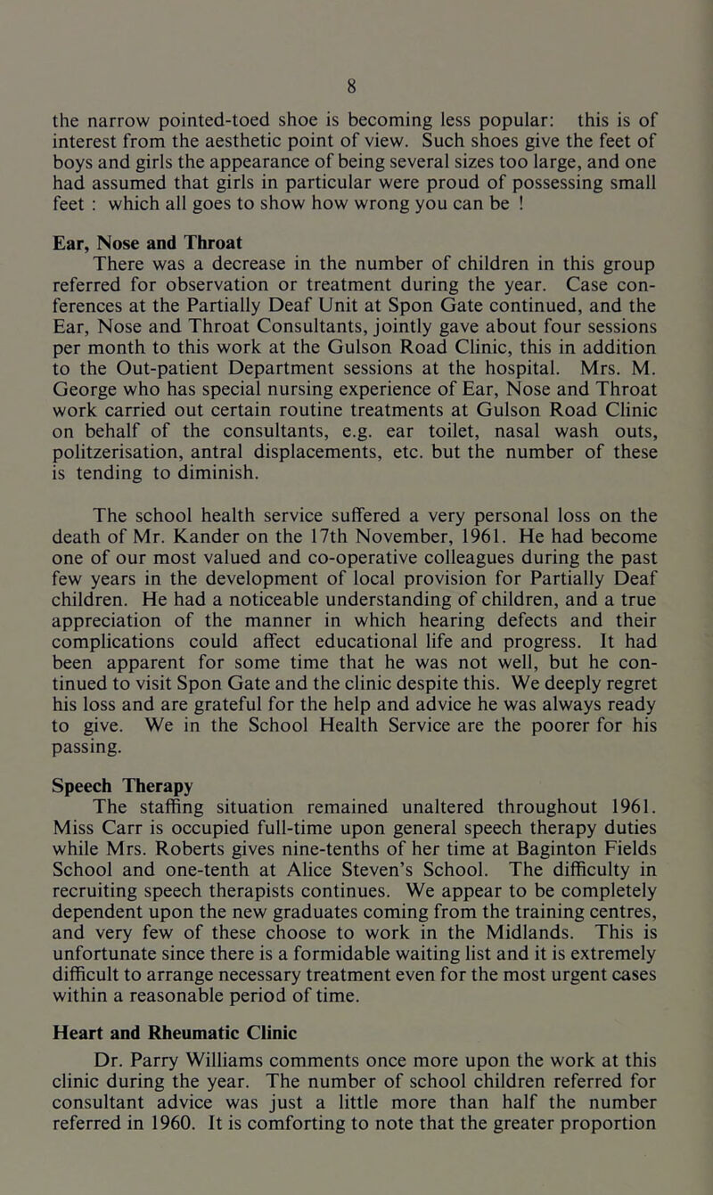 the narrow pointed-toed shoe is becoming less popular: this is of interest from the aesthetic point of view. Such shoes give the feet of boys and girls the appearance of being several sizes too large, and one had assumed that girls in particular were proud of possessing small feet : which all goes to show how wrong you can be ! Ear, Nose and Throat There was a decrease in the number of children in this group referred for observation or treatment during the year. Case con- ferences at the Partially Deaf Unit at Spon Gate continued, and the Ear, Nose and Throat Consultants, jointly gave about four sessions per month to this work at the Gulson Road Clinic, this in addition to the Out-patient Department sessions at the hospital. Mrs. M. George who has special nursing experience of Ear, Nose and Throat work carried out certain routine treatments at Gulson Road Clinic on behalf of the consultants, e.g. ear toilet, nasal wash outs, politzerisation, antral displacements, etc. but the number of these is tending to diminish. The school health service suffered a very personal loss on the death of Mr. Kander on the 17th November, 1961. He had become one of our most valued and co-operative colleagues during the past few years in the development of local provision for Partially Deaf children. He had a noticeable understanding of children, and a true appreciation of the manner in which hearing defects and their complications could affect educational life and progress. It had been apparent for some time that he was not well, but he con- tinued to visit Spon Gate and the clinic despite this. We deeply regret his loss and are grateful for the help and advice he was always ready to give. We in the School Health Service are the poorer for his passing. Speech Therapy The staffing situation remained unaltered throughout 1961. Miss Carr is occupied full-time upon general speech therapy duties while Mrs. Roberts gives nine-tenths of her time at Baginton Fields School and one-tenth at Alice Steven’s School. The difficulty in recruiting speech therapists continues. We appear to be completely dependent upon the new graduates coming from the training centres, and very few of these choose to work in the Midlands. This is unfortunate since there is a formidable waiting list and it is extremely difficult to arrange necessary treatment even for the most urgent cases within a reasonable period of time. Heart and Rheumatic Clinic Dr. Parry Williams comments once more upon the work at this clinic during the year. The number of school children referred for consultant advice was just a little more than half the number referred in 1960. It is comforting to note that the greater proportion
