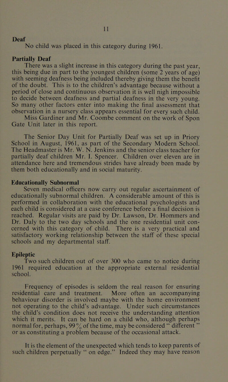 Deaf No child was placed in this category during 1961. Partially Deaf There was a slight increase in this category during the past year, this being due in part to the youngest children (some 2 years of age) with seeming deafness being included thereby giving them the benefit of the doubt. This is to the children’s advantage because without a period of close and continuous observation it is well nigh impossible to decide between deafness and partial deafness in the very young. So many other factors enter into making the final assessment that observation in a nursery class appears essential for every such child. Miss Gardiner and Mr. Coombe comment on the work of Spon Gate Unit later in this report. The Senior Day Unit for Partially Deaf was set up in Priory School in August, 1961, as part of the Secondary Modern School. The Headmaster is Mr. W. N. Jenkins and the senior class teacher for partially deaf children Mr. I. Spencer. Children over eleven are in attendance here and tremendous strides have already been made by them both educationally and in social maturity. Educationally Subnormal Seven medical officers now carry out regular ascertainment of educationally subnormal children. A considerable amount of this is performed in collaboration with the educational psychologists and each child is considered at a case conference before a final decision is reached. Regular visits are paid by Dr. Lawson, Dr. Hommers and Dr. Daly to the two day schools and the one residential unit con- cerned with this category of child. There is a very practical and satisfactory working relationship between the staff of these special schools and my departmental staff. Epileptic Two such children out of over 300 who came to notice during 1961 required education at the appropriate external residential school. Frequency of episodes is seldom the real reason for ensuring residential care and treatment. More often an accompanying behaviour disorder is involved maybe with the home environment not operating to the child’s advantage. Under such circumstances the child’s condition does not receive the understanding attention which it merits. It can be hard on a child who, although perhaps normal for, perhaps, 99 % of the time, may be considered “ different ” or as constituting a problem because of the occasional attack. It is the element of the unexpected which tends to keep parents of such children perpetually “ on edge.” Indeed they may have reason
