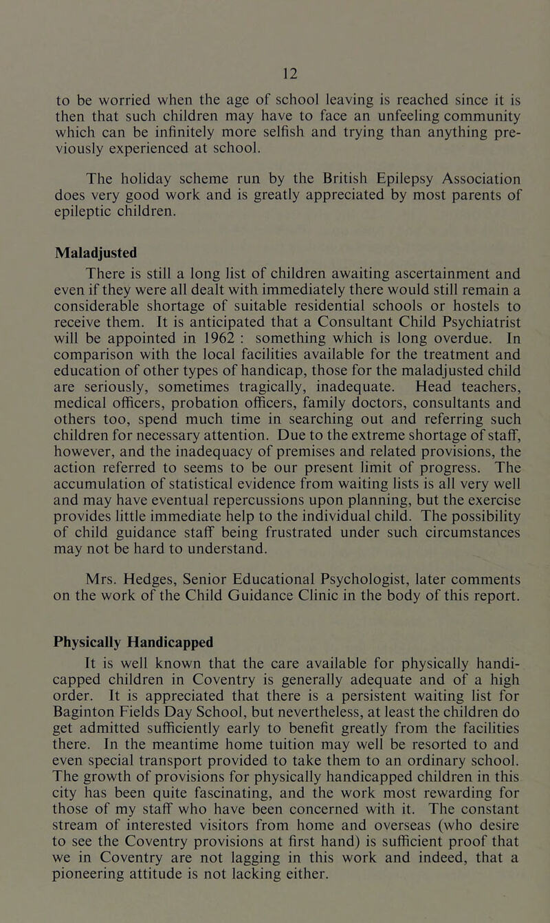 to be worried when the age of school leaving is reached since it is then that such children may have to face an unfeeling community which can be infinitely more selfish and trying than anything pre- viously experienced at school. The holiday scheme run by the British Epilepsy Association does very good work and is greatly appreciated by most parents of epileptic children. Maladjusted There is still a long list of children awaiting ascertainment and even if they were all dealt with immediately there would still remain a considerable shortage of suitable residential schools or hostels to receive them. It is anticipated that a Consultant Child Psychiatrist will be appointed in 1962 : something which is long overdue. In comparison with the local facilities available for the treatment and education of other types of handicap, those for the maladjusted child are seriously, sometimes tragically, inadequate. Head teachers, medical officers, probation officers, family doctors, consultants and others too, spend much time in searching out and referring such children for necessary attention. Due to the extreme shortage of staff, however, and the inadequacy of premises and related provisions, the action referred to seems to be our present limit of progress. The accumulation of statistical evidence from waiting lists is all very well and may have eventual repercussions upon planning, but the exercise provides little immediate help to the individual child. The possibility of child guidance staff being frustrated under such circumstances may not be hard to understand. Mrs. Hedges, Senior Educational Psychologist, later comments on the work of the Child Guidance Clinic in the body of this report. Physically Handicapped It is well known that the care available for physically handi- capped children in Coventry is generally adequate and of a high order. It is appreciated that there is a persistent waiting list for Baginton Fields Day School, but nevertheless, at least the children do get admitted sufficiently early to benefit greatly from the facilities there. In the meantime home tuition may well be resorted to and even special transport provided to take them to an ordinary school. The growth of provisions for physically handicapped children in this city has been quite fascinating, and the work most rewarding for those of my staff who have been concerned with it. The constant stream of interested visitors from home and overseas (who desire to see the Coventry provisions at first hand) is sufficient proof that we in Coventry are not lagging in this work and indeed, that a pioneering attitude is not lacking either.