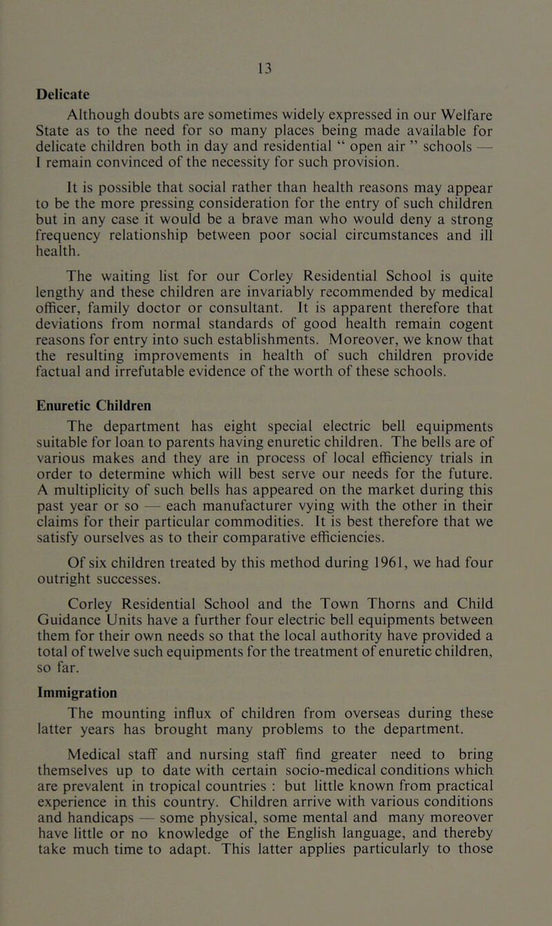 Delicate Although doubts are sometimes widely expressed in our Welfare State as to the need for so many places being made available for delicate children both in day and residential “ open air ” schools — 1 remain convinced of the necessity for such provision. It is possible that social rather than health reasons may appear to be the more pressing consideration for the entry of such children but in any case it would be a brave man who would deny a strong frequency relationship between poor social circumstances and ill health. The waiting list for our Corley Residential School is quite lengthy and these children are invariably recommended by medical officer, family doctor or consultant. It is apparent therefore that deviations from normal standards of good health remain cogent reasons for entry into such establishments. Moreover, we know that the resulting improvements in health of such children provide factual and irrefutable evidence of the worth of these schools. Enuretic Children The department has eight special electric bell equipments suitable for loan to parents having enuretic children. The bells are of various makes and they are in process of local efficiency trials in order to determine which will best serve our needs for the future. A multiplicity of such bells has appeared on the market during this past year or so — each manufacturer vying with the other in their claims for their particular commodities. It is best therefore that we satisfy ourselves as to their comparative efficiencies. Of six children treated by this method during 1961, we had four outright successes. Corley Residential School and the Town Thorns and Child Guidance Units have a further four electric bell equipments between them for their own needs so that the local authority have provided a total of twelve such equipments for the treatment of enuretic children, so far. Immigration The mounting influx of children from overseas during these latter years has brought many problems to the department. Medical staff and nursing staff find greater need to bring themselves up to date with certain socio-medical conditions which are prevalent in tropical countries : but little known from practical experience in this country. Children arrive with various conditions and handicaps — some physical, some mental and many moreover have little or no knowledge of the English language, and thereby take much time to adapt. This latter applies particularly to those