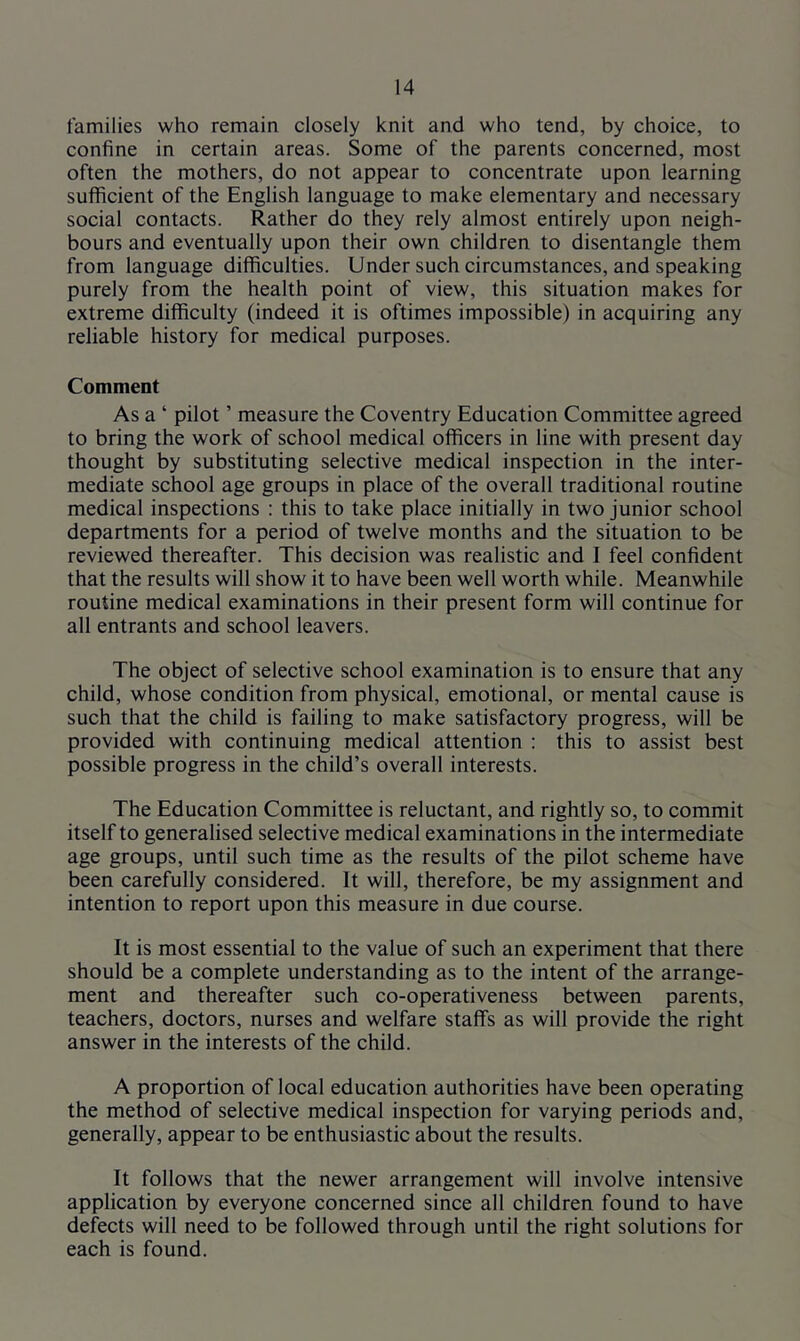 families who remain closely knit and who tend, by choice, to confine in certain areas. Some of the parents concerned, most often the mothers, do not appear to concentrate upon learning suflficient of the English language to make elementary and necessary social contacts. Rather do they rely almost entirely upon neigh- bours and eventually upon their own children to disentangle them from language difficulties. Under such circumstances, and speaking purely from the health point of view, this situation makes for extreme difficulty (indeed it is oftimes impossible) in acquiring any reliable history for medical purposes. Comment As a ‘ pilot ’ measure the Coventry Education Committee agreed to bring the work of school medical officers in line with present day thought by substituting selective medical inspection in the inter- mediate school age groups in place of the overall traditional routine medical inspections : this to take place initially in two junior school departments for a period of twelve months and the situation to be reviewed thereafter. This decision was realistic and I feel confident that the results will show it to have been well worth while. Meanwhile routine medical examinations in their present form will continue for all entrants and school leavers. The object of selective school examination is to ensure that any child, whose condition from physical, emotional, or mental cause is such that the child is failing to make satisfactory progress, will be provided with continuing medical attention ; this to assist best possible progress in the child’s overall interests. The Education Committee is reluctant, and rightly so, to commit itself to generalised selective medical examinations in the intermediate age groups, until such time as the results of the pilot scheme have been carefully considered. It will, therefore, be my assignment and intention to report upon this measure in due course. It is most essential to the value of such an experiment that there should be a complete understanding as to the intent of the arrange- ment and thereafter such co-operativeness between parents, teachers, doctors, nurses and welfare staffs as will provide the right answer in the interests of the child. A proportion of local education authorities have been operating the method of selective medical inspection for varying periods and, generally, appear to be enthusiastic about the results. It follows that the newer arrangement will involve intensive application by everyone concerned since all children found to have defects will need to be followed through until the right solutions for each is found.
