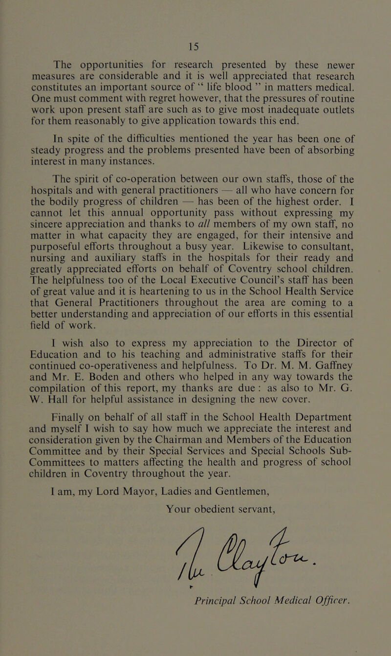 The opportunities for research presented by these newer measures are considerable and it is well appreciated that research constitutes an important source of “ life blood ” in matters medical. One must comment with regret however, that the pressures of routine work upon present staff are such as to give most inadequate outlets for them reasonably to give application towards this end. In spite of the difficulties mentioned the year has been one of steady progress and the problems presented have been of absorbing interest in many instances. The spirit of co-operation between our own staffs, those of the hospitals and with general practitioners — all who have concern for the bodily progress of children — has been of the highest order. 1 cannot let this annual opportunity pass without expressing my sincere appreciation and thanks to all members of my own staff, no matter in what capacity they are engaged, for their intensive and purposeful efforts throughout a busy year. Likewise to consultant, nursing and auxiliary staffs in the hospitals for their ready and greatly appreciated efforts on behalf of Coventry school children. The helpfulness too of the Local Executive Council’s staff has been of great value and it is heartening to us in the School Health Service that General Practitioners throughout the area are coming to a better understanding and appreciation of our efforts in this essential field of work. I wish also to express my appreciation to the Director of Education and to his teaching and administrative staffs for their continued co-operativeness and helpfulness. To Dr. M. M. Gaffney and Mr. E. Boden and others who helped in any way towards the compilation of this report, my thanks are due : as also to Mr. G. W. Hall for helpful assistance in designing the new cover. Finally on behalf of all staff in the School Health Department and myself I wish to say how much we appreciate the interest and consideration given by the Chairman and Members of the Education Committee and by their Special Services and Special Schools Sub- committees to matters affecting the health and progress of school children in Coventry throughout the year. 1 am, my Lord Mayor, Ladies and Gentlemen, Your obedient servant, Principal School Medical Officer.