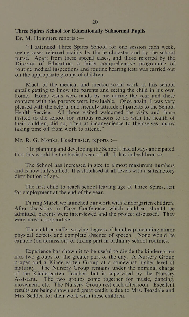 Three Spires School for Educationally Subnormal Pupils Dr. M. Hommers reports :— “ 1 attended Three Spires School for one session each week, seeing cases referred mainly by the headmaster and by the school nurse. Apart from these special cases, and those referred by the Director of Education, a fairly comprehensive programme of routine medical inspections and routine hearing tests was carried out on the appropriate groups of children. Much of the medical and medico-social work at this school entails getting to know the parents and seeing the child in his own home. Home visits were made by me during the year and these contacts with the parents were invaluable. Once again, I was very pleased with the helpful and friendly attitude of parents to the School Health Service. All those visited welcomed the visits and those invited to the school for various reasons to do with the health of their children, did so, often at inconvenience to themselves, many taking time off from work to attend.” Mr. R. G. Monks, Headmaster, reports :— “ In planning and developing the School 1 had always anticipated that this would be the busiest year of all. It has indeed been so. The School has increased in size to almost maximum numbers and is now fully staffed. It is stabilised at all levels with a satisfactory distribution of age. The first child to reach school leaving age at Three Spires, left for employment at the end of the year. During March we launched our work with kindergarten children. After decisions in Case Conference which children should be admitted, parents were interviewed and the project discussed. They were most co-operative. The children suffer varying degrees of handicap including minor physical defects and complete absence of speech. None would be capable (on admission) of taking part in ordinary school routines. Experience has shown it to be useful to divide the kindergarten into two groups for the greater part of the day. A Nursery Group proper and a Kindergarten Group at a somewhat higher level of maturity. The Nursery Group remains under the nominal charge of the Kindergarten Teacher, but is supervised by the Nursery Assistant. The two groups come together for music, dancing, movement, etc. The Nursery Group rest each afternoon. Excellent results are being shown and great credit is due to Mrs. Teasdale and Mrs. Sedden for their work with these children.