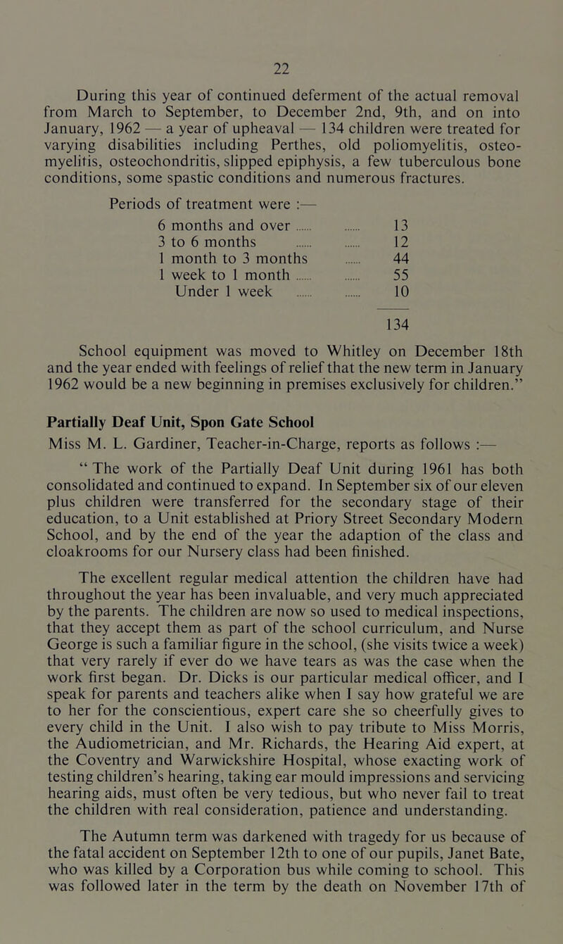 During this year of continued deferment of the actual removal from March to September, to December 2nd, 9th, and on into January, 1962 — a year of upheaval — 134 children were treated for varying disabilities including Perthes, old poliomyelitis, osteo- myelitis, osteochondritis, slipped epiphysis, a few tuberculous bone conditions, some spastic conditions and numerous fractures. Periods of treatment were :— 6 months and over 13 3 to 6 months 12 1 month to 3 months 44 1 week to 1 month 55 Under 1 week 10 134 School equipment was moved to Whitley on December 18th and the year ended with feelings of relief that the new term in January 1962 would be a new beginning in premises exclusively for children.” Partially Deaf Unit, Spon Gate School Miss M. L. Gardiner, Teacher-in-Charge, reports as follows :— “The work of the Partially Deaf Unit during 1961 has both consolidated and continued to expand. In September six of our eleven plus children were transferred for the secondary stage of their education, to a Unit established at Priory Street Secondary Modern School, and by the end of the year the adaption of the class and cloakrooms for our Nursery class had been finished. The excellent regular medical attention the children have had throughout the year has been invaluable, and very much appreciated by the parents. The children are now so used to medical inspections, that they accept them as part of the school curriculum, and Nurse George is such a familiar figure in the school, (she visits twice a week) that very rarely if ever do we have tears as was the case when the work first began. Dr. Dicks is our particular medical officer, and I speak for parents and teachers alike when I say how grateful we are to her for the conscientious, expert care she so cheerfully gives to every child in the Unit. 1 also wish to pay tribute to Miss Morris, the Audiometrician, and Mr. Richards, the Hearing Aid expert, at the Coventry and Warwickshire Hospital, whose exacting work of testing children’s hearing, taking ear mould impressions and servicing hearing aids, must often be very tedious, but who never fail to treat the children with real consideration, patience and understanding. The Autumn term was darkened with tragedy for us because of the fatal accident on September 12th to one of our pupils, Janet Bate, who was killed by a Corporation bus while coming to school. This was followed later in the term by the death on November 17th of