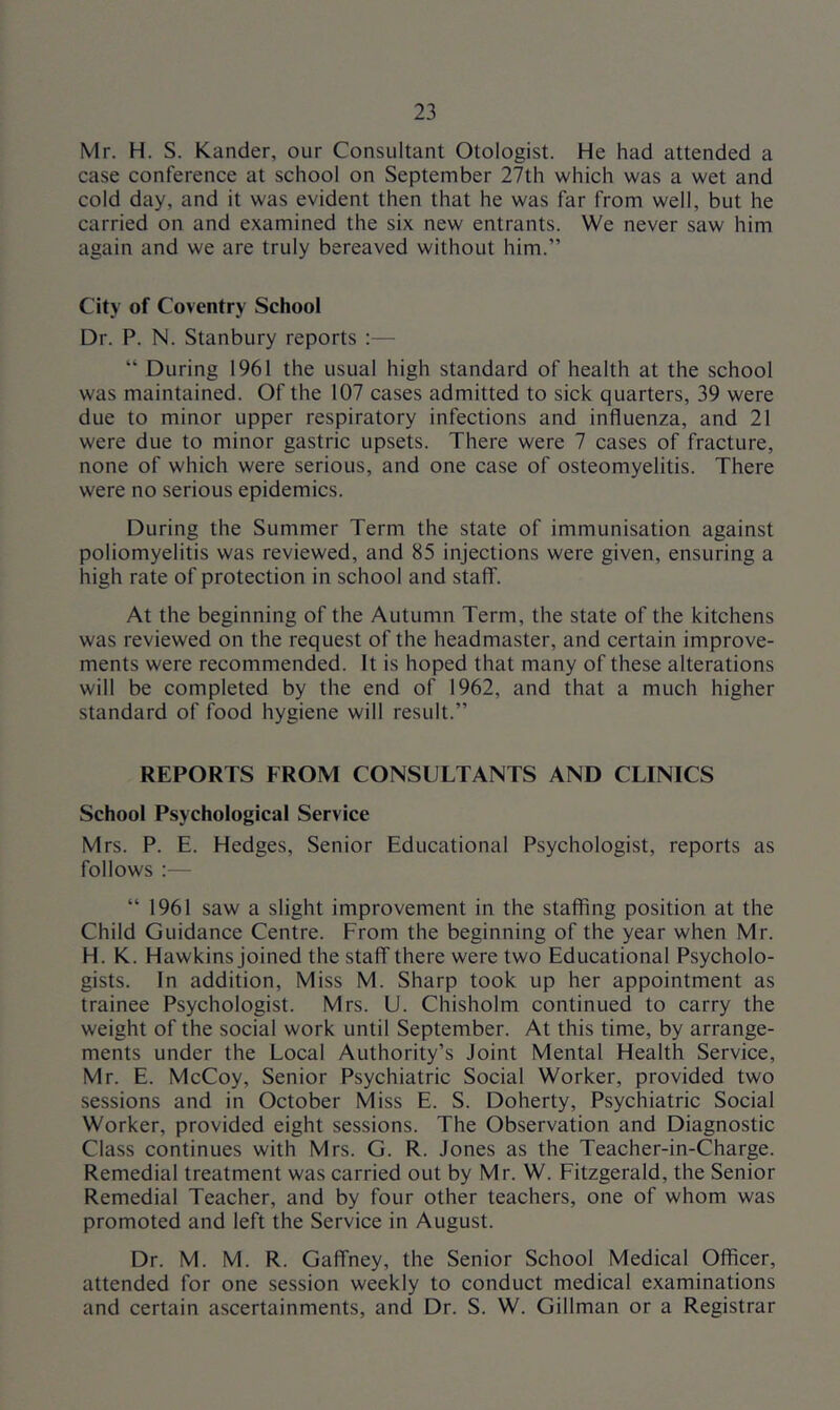Mr. H. S. Kander, our Consultant Otologist. He had attended a case conference at school on September 27th which was a wet and cold day, and it was evident then that he was far from well, but he carried on and examined the six new entrants. We never saw him again and we are truly bereaved without him.” City of Coventry School Dr. P. N. Stanbury reports “ During 1961 the usual high standard of health at the school was maintained. Of the 107 cases admitted to sick quarters, 39 were due to minor upper respiratory infections and influenza, and 21 were due to minor gastric upsets. There were 7 cases of fracture, none of which were serious, and one case of osteomyelitis. There were no serious epidemics. During the Summer Term the state of immunisation against poliomyelitis was reviewed, and 85 injections were given, ensuring a high rate of protection in school and staff. At the beginning of the Autumn Term, the state of the kitchens was reviewed on the request of the headmaster, and certain improve- ments were recommended. It is hoped that many of these alterations will be completed by the end of 1962, and that a much higher standard of food hygiene will result.” REPORTS FROM CONSULTANTS AND CLINICS School Psychological Service Mrs. P. E. Hedges, Senior Educational Psychologist, reports as follows ;— “ 1961 saw a slight improvement in the staffing position at the Child Guidance Centre. From the beginning of the year when Mr. H. K. Hawkins joined the staff there were two Educational Psycholo- gists. In addition. Miss M. Sharp took up her appointment as trainee Psychologist. Mrs. U. Chisholm continued to carry the weight of the social work until September. At this time, by arrange- ments under the Local Authority’s Joint Mental Health Service, Mr. E. McCoy, Senior Psychiatric Social Worker, provided two sessions and in October Miss E. S. Doherty, Psychiatric Social Worker, provided eight sessions. The Observation and Diagnostic Class continues with Mrs. G. R. Jones as the Teacher-in-Charge. Remedial treatment was carried out by Mr. W. Fitzgerald, the Senior Remedial Teacher, and by four other teachers, one of whom was promoted and left the Service in August. Dr. M. M. R. Gaffney, the Senior School Medical Officer, attended for one session weekly to conduct medical examinations and certain ascertainments, and Dr. S. W. Gillman or a Registrar