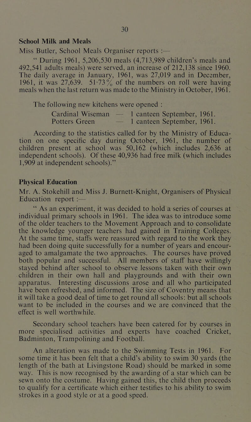 School Milk and Meals Miss Butler, School Meals Organiser reports :— “ During 1961, 5,206,530 meals (4,713,989 children’s meals and 492,541 adults meals) were served, an increase of 212,138 since 1960. The daily average in January, 1961, was 27,019 and in December, 1961, it was 27,639. 51-73% of the numbers on roll were having meals when the last return was made to the Ministry in October, 1961. The following new kitchens were opened : Cardinal Wiseman — 1 canteen September, 1961. Potters Green — 1 canteen September, 1961. According to the statistics called for by the Ministry of Educa- tion on one specific day during October, 1961, the number of children present at school was 50,162 (which includes 2,636 at independent schools). Of these 40,936 had free milk (which includes 1,909 at independent schools).” Physical Education Mr. A. Stokehill and Miss J. Burnett-Knight, Organisers of Physical Education report :— “ As an experiment, it was decided to hold a series of courses at individual primary schools in 1961. The idea was to introduce some of the older teachers to the Movement Approach and to consolidate the knowledge younger teachers had gained in Training Colleges. At the same time, stalfs were reassured with regard to the work they had been doing quite successfully for a number of years and encour- aged to amalgamate the two approaches. The courses have proved both popular and successful. All members of staflT have willingly stayed behind after school to observe lessons taken with their own children in their own hall and playgrounds and with their own apparatus. Interesting discussions arose and all who participated have been refreshed, and informed. The size of Coventry means that it will take a good deal of time to get round all schools; but all schools want to be included in the courses and we are convinced that the effect is well worthwhile. Secondary school teachers have been catered for by courses in more specialised activities and experts have coached Cricket, Badminton, Trampolining and Football. An alteration was made to the Swimming Tests in 1961. For some time it has been felt that a child’s ability to swim 30 yards (the length of the bath at Livingstone Road) should be marked in some way. This is now recognised by the awarding of a star which can be sewn onto the costume. Having gained this, the child then proceeds to qualify for a certificate which either testifies to his ability to swim strokes in a good style or at a good speed.