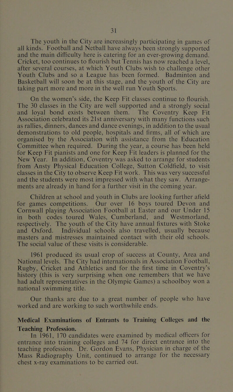 The youth in the City are increasingly participating in games of all kinds. Football and Netball have always been strongly supported and the main difficulty here is catering for an ever-growing demand. Cricket, too continues to flourish but Tennis has now reached a level, after several courses, at which Youth Clubs wish to challenge other Youth Clubs and so a League has been formed. Badminton and Basketball will soon be at this stage, and the youth of the City are taking part more and more in the well run Youth Sports. On the women’s side, the Keep Fit classes continue to flourish. The 30 classes in the City are well supported and a strongly social and loyal bond exists between them. The Coventry Keep Fit Association celebrated its 21st anniversary with many functions such as rallies, dinners, dances and dance evenings, in addition to the usual demonstrations to old people, hospitals and firms, all of which are organised by the Association with assistance from the Education Committee when required. During the year, a course has been held for Keep Fit pianists and one for Keep Fit leaders is planned for the New Year. In addition, Coventry was asked to arrange for students from Ansty Physical Education College, Sutton Coldfield, to visit classes in the City to observe Keep Fit work. This was very successful and the students were most impressed with what they saw. Arrange- ments are already in hand for a further visit in the coming year. Children at school and youth in Clubs are looking further afield for games competitions. Our over 16 boys toured Devon and Cornwall playing Association Football at Easter and our Under 15 in both codes toured Wales, Cumberland, and Westmorland, respectively. The youth of the City have annual fixtures with Stoke and Oxford. Individual schools also travelled, usually because masters and mistresses maintained contact with their old schools. The social value of these visits is considerable. 1961 produced its usual crop of success at County, Area and National levels. The City had internationals in Association Football, Rugby, Cricket and Athletics and for the first time in Coventry’s history (this is very surprising when one remembers that we have had adult representatives in the Olympic Games) a schoolboy won a national swimming title. Our thanks are due to a great number of people who have worked and are working to such worthwhile ends. Medical Examinations of Entrants to Training Colleges and the Teaching Profession. In 1961, 170 candidates were examined by medical officers for entrance into training colleges and 74 for direct entrance into the teaching profession. Dr. Gordon Evans, Physician in charge of the Mass Radiography Unit, continued to arrange for the necessary chest x-ray examinations to be carried out.