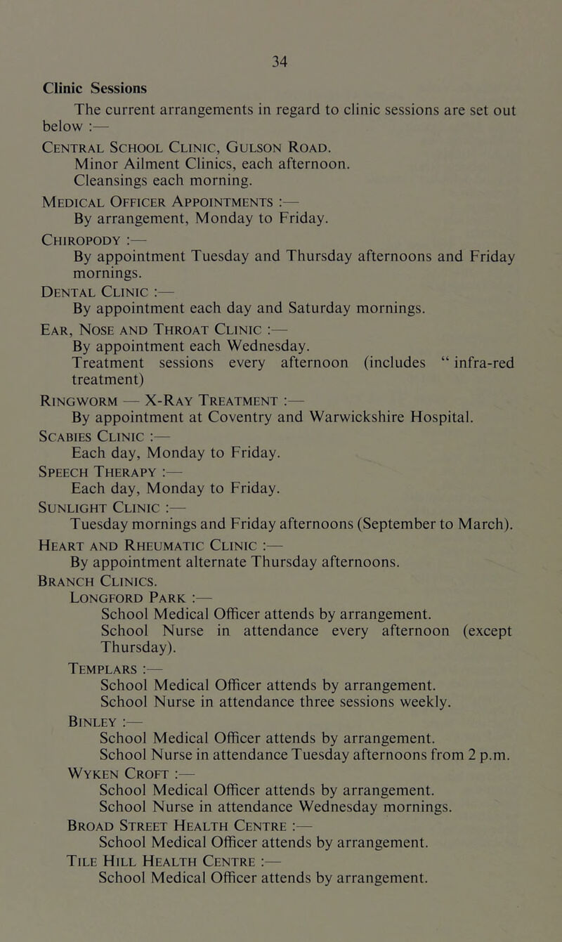 Clinic Sessions The current arrangements in regard to clinic sessions are set out below :— Central School Clinic, Gulson Road. Minor Ailment Clinics, each afternoon. Cleansings each morning. Medical Officer Appointments :— By arrangement, Monday to Friday. Chiropody :— By appointment Tuesday and Thursday afternoons and Friday mornings. Dental Clinic :— By appointment each day and Saturday mornings. Ear, Nose and Throat Clinic :— By appointment each Wednesday. Treatment sessions every afternoon (includes “ infra-red treatment) Ringworm — X-Ray Treatment :— By appointment at Coventry and Warwickshire Hospital. Scabies Clinic :— Each day, Monday to Friday. Speech Therapy :— Each day, Monday to Friday. Sunlight Clinic Tuesday mornings and Friday afternoons (September to March). Heart and Rheumatic Clinic :— By appointment alternate Thursday afternoons. Branch Clinics. Longford Park :— School Medical Officer attends by arrangement. School Nurse in attendance every afternoon (except Thursday). Templars School Medical Officer attends by arrangement. School Nurse in attendance three sessions weekly. Binley :— School Medical Officer attends by arrangement. School Nurse in attendance Tuesday afternoons from 2 p.m. Wyken Croft :— School Medical Officer attends by arrangement. School Nurse in attendance Wednesday mornings. Broad Street Health Centre :— School Medical Officer attends by arrangement. Tile Hill Health Centre :— School Medical Officer attends by arrangement.