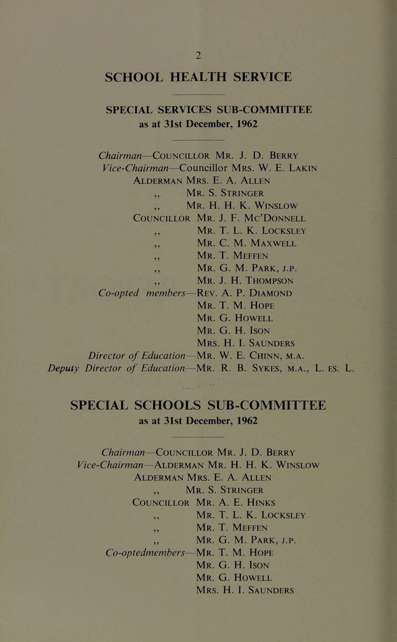 SCHOOL HEALTH SERVICE SPECIAL SERVICES SUB COMMITTEE as at 31st December, 1962 Chairman—Councillor Mr. J. D. Berry Vice-Chairman—Councillor Mrs. W. E. Lakin Alderman Mrs. E. A. Allen ,, Mr. S. Stringer ,, Mr. H. H. K. Winslow Councillor Mr. J. F. Mc’Donnell ,, Mr. T. L. K. Locksley ,, Mr. C. M. Maxwell ,, Mr. T. Meffen ,, Mr. G. M. Park, j.p. ,, Mr. j. H. Thompson Co-opted members—Rev. A. P. Diamond Mr. T. M. Hope Mr. G. Howell Mr. G. H. Ison Mrs. H. 1. Saunders Director of Education—Mr. W. E. Chinn, m.a. Deputy Director of Education—Mr. R. B. Sykes, m.a., L. SPECIAL SCHOOLS SUB-COMMITTEE as at 31st December, 1962 Chairman—Councillor Mr. J. D. Berry Vice-Chairman—Alderman Mr. H. H. K. Winslow Alderman Mrs. E. A. Allen ,, Mr. S. Stringer Councillor Mr. A. E. Hinks „ Mr. T. L. K. Locksley ,, Mr. T. Meffen ,, Mr. G. M. Park, j.p. Co-optedmembers—Mr. T. M. Hope Mr. G. H. Ison Mr. G. Howell Mrs. H. I. Saunders es. L.