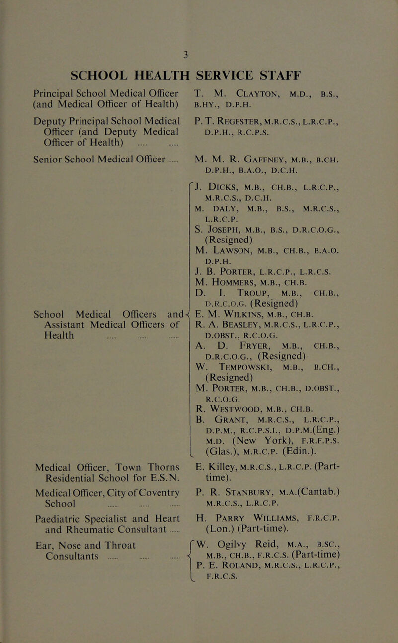 SCHOOL HEALTH SERVICE STAFF Principal School Medical Officer (and Medical Officer of Health) Deputy Principal School Medical Officer (and Deputy Medical Officer of Health) Senior School Medical Officer School Medical Officers and-: Assistant Medical Officers of Health Medical Officer, Town Thorns Residential School for E.S.N. Medical Officer, City of Coventry School Paediatric Specialist and Heart and Rheumatic Consultant Ear, Nose and Throat Consultants T. M. Clayton, m.d., b.s., B.HY., D.P.H. P. T. ReGESTER, M.R.C.S., L.R.C.P., D.P.H., R.C.P.S. M. M. R. Gaffney, m.b., b.ch. D.P.H., B.A.O., D.C.H. J. Dicks, m.b., ch.b., l.r.c.p., M.R.C.S., D.C.H. M. DALY, M.B., B.S., M.R.C.S., L. R.C.P. S. Joseph, m.b., b.s., d.r.c.o.g., (Resigned) M. Lawson, m.b., ch.b., b.a.o. D.P.H. J. B. Porter, l.r.c.p., l.r.c.s. M. Hommers, m.b., ch.b. D. I. Troup, m.b., ch.b., D.R.C.O.G. (Resigned) E. M. Wilkins, m.b., ch.b. R. A. Beasley, m.r.c.s., l.r.c.p., D.OBST., R.C.O.G. A. D. Fryer, m.b., ch.b., D.R.C.O.G., (Resigned) W. Tempowski, m.b., b.ch., (Resigned) M. Porter, m.b., ch.b., d.obst., R.C.O.G. R. Westwood, m.b., ch.b. B. Grant, m.r.c.s., l.r.c.p., D.P.M., R.C.P.S.I., D.P.M.(Eng.) M. D. (New York), f.r.f.p.s. (Glas.), M.R.c.p. (Edin.). E. Killey, m.r.c.s., l.r.c.p. (Part- time). P. R. Stanbury, m.a.(Cantab.) M.R.C.S., L.R.C.P. H. Parry Williams, f.r.c.p. (Lon.) (Part-time). W. Ogilvy Reid, m.a., b.sc., M.B., CH.B., F.R.c.s. (Part-time) P. E. Roland, m.r.c.s., l.r.c.p., F.R.c.s.