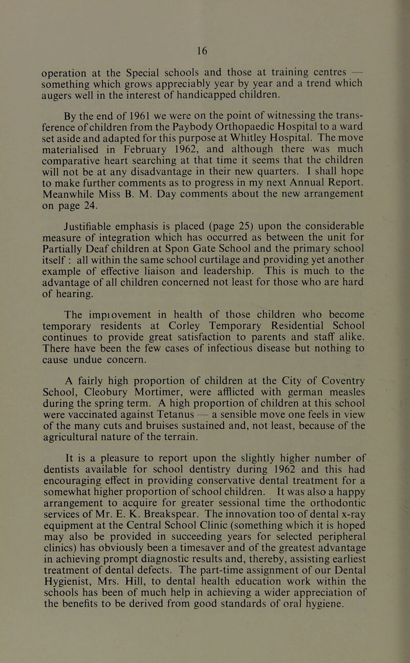 operation at the Special schools and those at training centres — something which grows appreciably year by year and a trend which augers well in the interest of handicapped children. By the end of 1961 we were on the point of witnessing the trans- ference of children from the Paybody Orthopaedic Hospital to a ward set aside and adapted for this purpose at Whitley Hospital. The move materialised in February 1962, and although there was much comparative heart searching at that time it seems that the children will not be at any disadvantage in their new quarters. 1 shall hope to make further comments as to progress in my next Annual Report. Meanwhile Miss B. M. Day comments about the new arrangement on page 24. Justifiable emphasis is placed (page 25) upon the considerable measure of integration which has occurred as between the unit for Partially Deaf children at Spon Gate School and the primary school itself : all within the same school curtilage and providing yet another example of effective liaison and leadership. This is much to the advantage of all children concerned not least for those who are hard of hearing. The impiovement in health of those children who become temporary residents at Corley Temporary Residential School continues to provide great satisfaction to parents and staff alike. There have been the few cases of infectious disease but nothing to cause undue concern. A fairly high proportion of children at the City of Coventry School, Cleobury Mortimer, were afflicted with german measles during the spring term. A high proportion of children at this school were vaccinated against Tetanus — a sensible move one feels in view of the many cuts and bruises sustained and, not least, because of the agricultural nature of the terrain. It is a pleasure to report upon the slightly higher number of dentists available for school dentistry during 1962 and this had encouraging effect in providing conservative dental treatment for a somewhat higher proportion of school children. It was also a happy arrangement to acquire for greater sessional time the orthodontic services of Mr. E. K. Breakspear. The innovation too of dental x-ray equipment at the Central School Clinic (something which it is hoped may also be provided in succeeding years for selected peripheral clinics) has obviously been a timesaver and of the greatest advantage in achieving prompt diagnostic results and, thereby, assisting earliest treatment of dental defects. The part-time assignment of our Dental Hygienist, Mrs. Hill, to dental health education work within the schools has been of much help in achieving a wider appreciation of the benefits to be derived from good standards of oral hygiene.