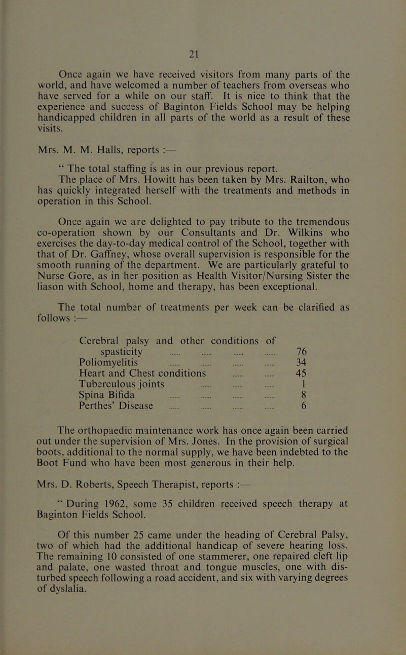 Once again we have received visitors from many parts of the world, and have welcomed a number of teachers from overseas who have served for a while on our staff. It is nice to think that the experience and success of Baginton Fields School may be helping handicapped children in all parts of the world as a result of these visits. Mrs. M. M. Halls, reports :— “ The total staffing is as in our previous report. The place of Mrs. Howitt has been taken by Mrs. Railton, who has quickly integrated herself with the treatments and methods in operation in this School. Once again we are delighted to pay tribute to the tremendous co-operation shown by our Consultants and Dr. Wilkins who exercises the day-to-day medical control of the School, together with that of Dr. Gaffney, whose overall supervision is responsible for the smooth running of the department. We are particularly grateful to Nurse Gore, as in her position as Health Visitor/Nursing Sister the liason with School, home and therapy, has been exceptional. The total number of treatments per week can be clarified as follows :— Cerebral palsy and other conditions of spasticity 76 Poliomyelitis 34 Heart and Chest conditions 45 Tuberculous joints 1 Spina Bifida 8 Perthes’ Disease 6 The orthopaedic maintenance work has once again been carried out under the supervision of Mrs. Jones. In the provision of surgical boots, additional to the normal supply, we have been indebted to the Boot Fund who have been most generous in their help. M rs. D. Roberts, Speech Therapist, reports :— “ During 1962, some 35 children received speech therapy at Baginton Fields School. Of this number 25 came under the heading of Cerebral Palsy, two of which had the additional handicap of severe hearing loss. The remaining 10 consisted of one stammerer, one repaired cleft lip and palate, one wasted throat and tongue muscles, one with dis- turbed speech following a road accident, and six with varying degrees of dyslalia.