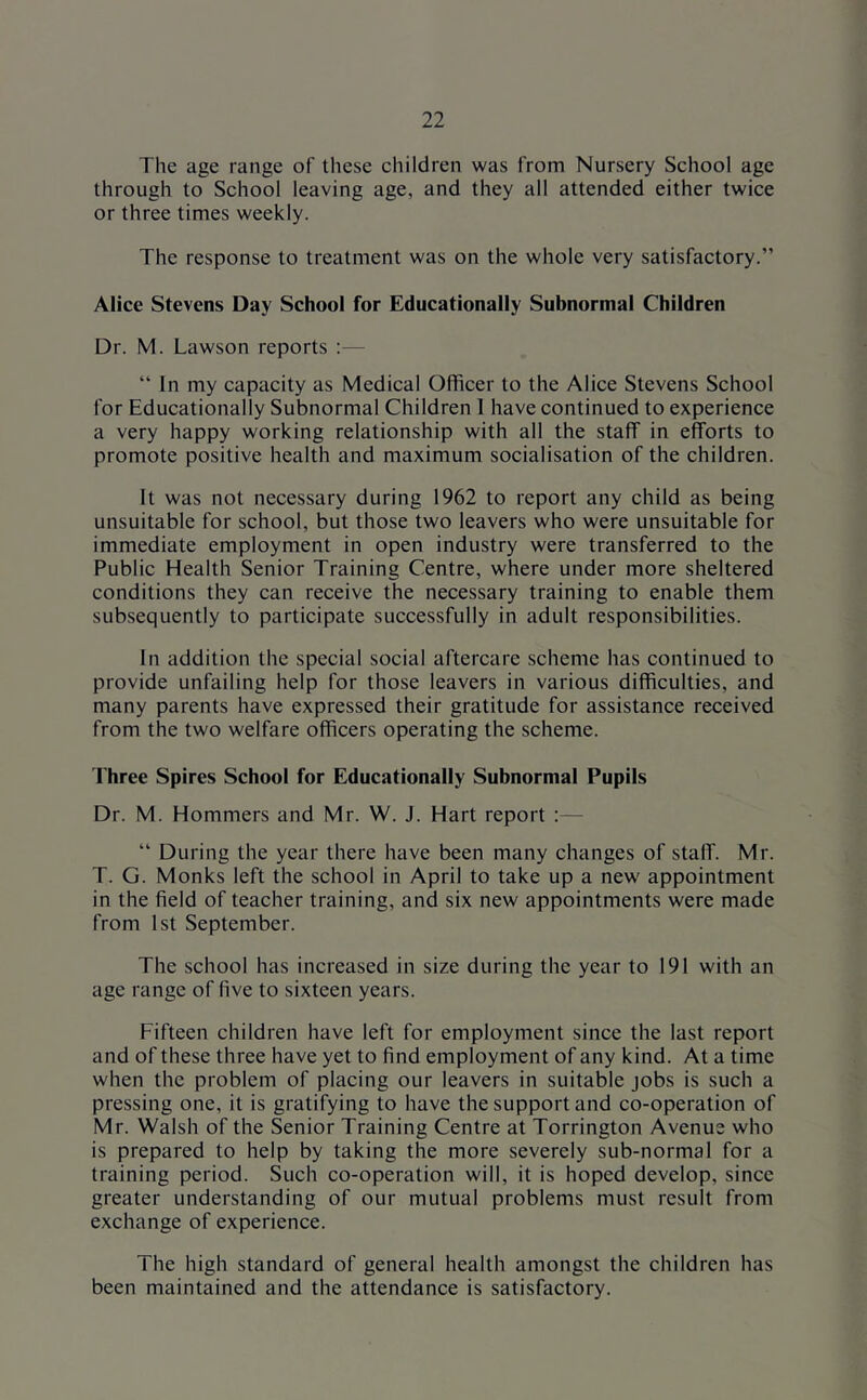 The age range of these children was from Nursery School age through to School leaving age, and they all attended either twice or three times weekly. The response to treatment was on the whole very satisfactory.” Alice Stevens Day School for Educationally Subnormal Children Dr. M. Lawson reports :— “ In my capacity as Medical Officer to the Alice Stevens School for Educationally Subnormal Children 1 have continued to experience a very happy working relationship with all the staff in efforts to promote positive health and maximum socialisation of the children. It was not necessary during 1962 to report any child as being unsuitable for school, but those two leavers who were unsuitable for immediate employment in open industry were transferred to the Public Health Senior Training Centre, where under more sheltered conditions they can receive the necessary training to enable them subsequently to participate successfully in adult responsibilities. In addition the special social aftercare scheme has continued to provide unfailing help for those leavers in various difficulties, and many parents have expressed their gratitude for assistance received from the two welfare officers operating the scheme. Three Spires School for Educationally Subnormal Pupils Dr. M. Hommers and Mr. W. J. Hart report :— “ During the year there have been many changes of staff. Mr. T. G. Monks left the school in April to take up a new appointment in the field of teacher training, and six new appointments were made from 1st September. The school has increased in size during the year to 191 with an age range of five to sixteen years. Fifteen children have left for employment since the last report and of these three have yet to find employment of any kind. At a time when the problem of placing our leavers in suitable jobs is such a pressing one, it is gratifying to have the support and co-operation of Mr. Walsh of the Senior Training Centre at Torrington Avenue who is prepared to help by taking the more severely sub-normal for a training period. Such co-operation will, it is hoped develop, since greater understanding of our mutual problems must result from exchange of experience. The high standard of general health amongst the children has been maintained and the attendance is satisfactory.