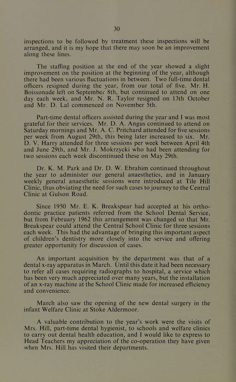 inspections to be followed by treatment these inspections will be arranged, and it is my hope that there may soon be an improvement along these lines. The staffing position at the end of the year showed a slight improvement on the position at the beginning of the year, although there had been various fluctuations in between. Two full-time dental officers resigned during the year, from our total of five. Mr. H. Boissonade left on September 8th, but continued to attend on one day each week, and Mr. N. R. Taylor resigned on 13th October and Mr. D. Lai commenced on November 5th. Part-time dental officers assisted during the year and 1 was most grateful for their services. Mr. D. A. Angus continued to attend on Saturday mornings and Mr. A. C. Pritchard attended for five sessions per week from August 29th, this being later increased to six. Mr. D. V. Harry attended for three sessions per week between April 4th and June 29th, and Mr. J. Mokrzycki who had been attending for two sessions each week discontinued these on May 29th. Dr. K. M. Park and Dr. D. W. Ebrahim continued throughout the year to administer our general anaesthetics, and in January weekly general anaesthetic sessions were introduced at Tile Hill Clinic, thus obviating the need for such cases to journey to the Central Clinic at Gulson Road. Since 1950 Mr. E. K. Breakspear had accepted at his ortho- dontic practice patients referred from the School Dental Service, but from February 1962 this arrangement was changed so that Mr. Breakspear could attend the Central School Clinic for three sessions each week. This had the advantage of bringing this important aspect of children’s dentistry more closely into the service and offering greater opportunity for discussion of cases. An important acquisition by the department was that of a dental x-ray apparatus in March. Until this date it had been necessary to refer all cases requiring radiographs to hospital, a service which has been very much appreciated over many years, but the installation of an x-ray machine at the School Clinic made for increased efficiency and convenience. March also saw the opening of the new dental surgery in the infant Welfare Clinic at Stoke Aldermoor. A valuable contribution to the year’s work were the visits of Mrs. Hill, part-time dental hygienist, to schools and welfare clinics to carry out dental health education, and 1 would like to express to Head Teachers my appreciation of the co-operation they have given when Mrs. Hill has visited their departments.