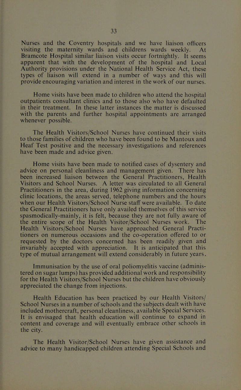 Nurses and the Coventry hospitals and we have liaison officers visiting the maternity wards and childrens wards weekly. At Bramcote Hospital similar liaison visits occur fortnightly. It seems apparent that with the development of the hospital and Local Authority provisions under the National Health Service Act, these types of liaison will extend in a number of ways and this will provide encouraging variation and interest in the work of our nurses. Home visits have been made to children who attend the hospital outpatients consultant clinics and to those also who have defaulted in their treatment. In these latter instances the matter is discussed with the parents and further hospital appointments are arranged whenever possible. The Health Visitors/School Nurses have continued their visits to those families of children who have been found to be Mantoux and Heaf Test positive and the necessary investigations and references have been made and advice given. Home visits have been made to notified cases of dysentery and advice on personal cleanliness and management given. There has been increased liaison between the General Practitioners, Health Visitors and School Nurses. A letter was circulated to all General Practitioners in the area, during 1962 giving information concerning clinic locations, the areas served, telephone numbers and the hours when our Health Visitors/School Nurse staff were available. To date the General Practitioners have only availed themselves of this service spasmodically-mainly, it is felt, because they are not fully aware of the entire scope of the Health Visitor/School Nurses work. The Health Visitors/School Nurses have approached General Practi- tioners on numerous occasions and the co-operation offered to or requested by the doctors concerned has been readily given and invariably accepted with appreciation. It is anticipated that this type of mutual arrangement will extend considerably in future years. Immunisation by the use of oral poliomyelitis vaccine (adminis- tered on sugar lumps) has provided additional work and responsibility for the Health Visitors/School Nurses but the children have obviously appreciated the change from injections. Health Education has been practiced by our Health Visitors/ School Nurses in a number of schools and the subjects dealt with have included mothercraft, personal cleanliness, available Special Services. It is envisaged that health education will continue to expand in content and coverage and will eventually embrace other schools in the city. The Health Visitor/School Nurses have given assistance and advice to many handicapped children attending Special Schools and