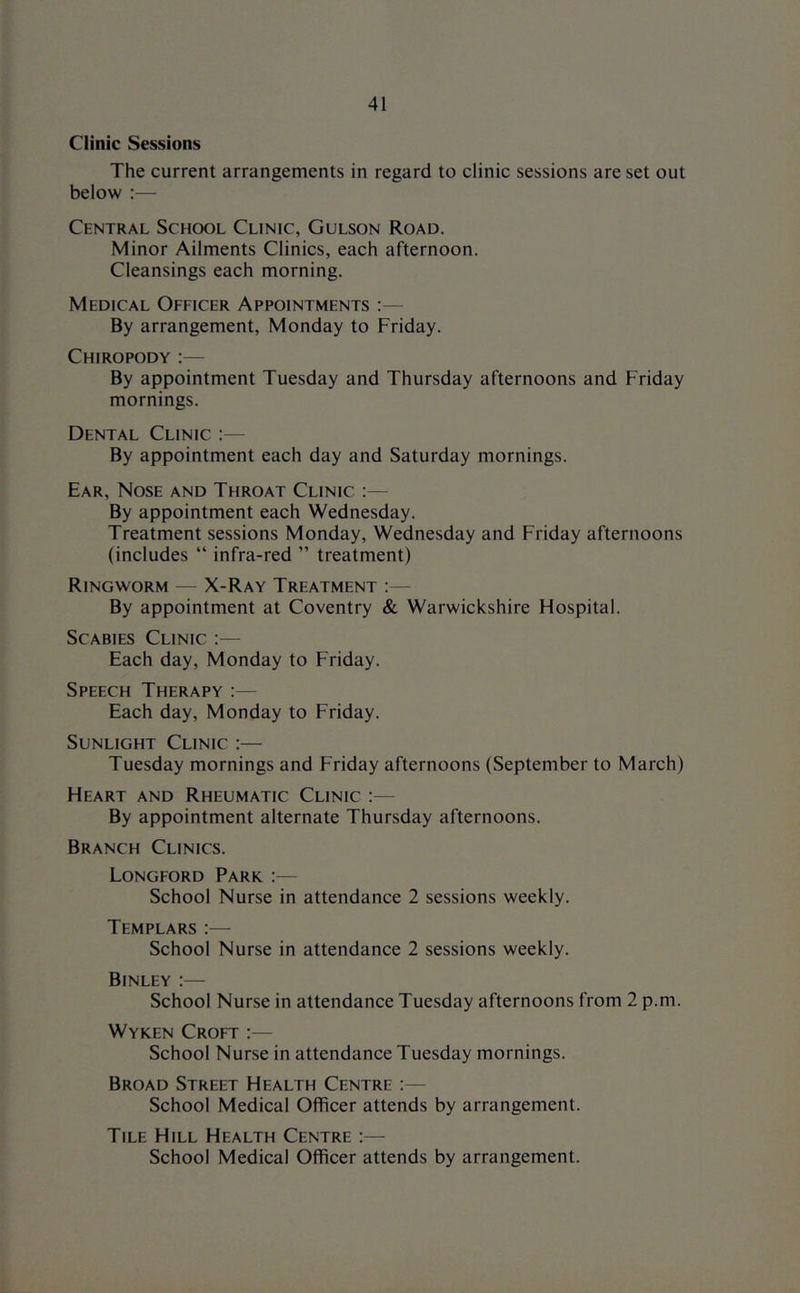 Clinic Sessions The current arrangements in regard to clinic sessions are set out below ;— Central School Clinic, Gulson Road. Minor Ailments Clinics, each afternoon. Cleansings each morning. Medical Officer Appointments :— By arrangement, Monday to Friday. Chiropody :— By appointment Tuesday and Thursday afternoons and Friday mornings. Dental Clinic :— By appointment each day and Saturday mornings. Ear, Nose and Throat Clinic :— By appointment each Wednesday. Treatment sessions Monday, Wednesday and Friday afternoons (includes “ infra-red ” treatment) Ringworm — X-Ray Treatment :— By appointment at Coventry & Warwickshire Hospital. Scabies Clinic :— Each day, Monday to Friday. Speech Therapy :— Each day, Monday to Friday. Sunlight Clinic :— Tuesday mornings and Friday afternoons (September to March) Heart and Rheumatic Clinic :— By appointment alternate Thursday afternoons. Branch Clinics. Longford Park :— School Nurse in attendance 2 sessions weekly. Templars :— School Nurse in attendance 2 sessions weekly. Binley :— School Nurse in attendance Tuesday afternoons from 2 p.m. Wyken Croft :— School Nurse in attendance Tuesday mornings. Broad Street Health Centre :— School Medical Officer attends by arrangement. Tile Hill Health Centre :— School Medical Officer attends by arrangement.