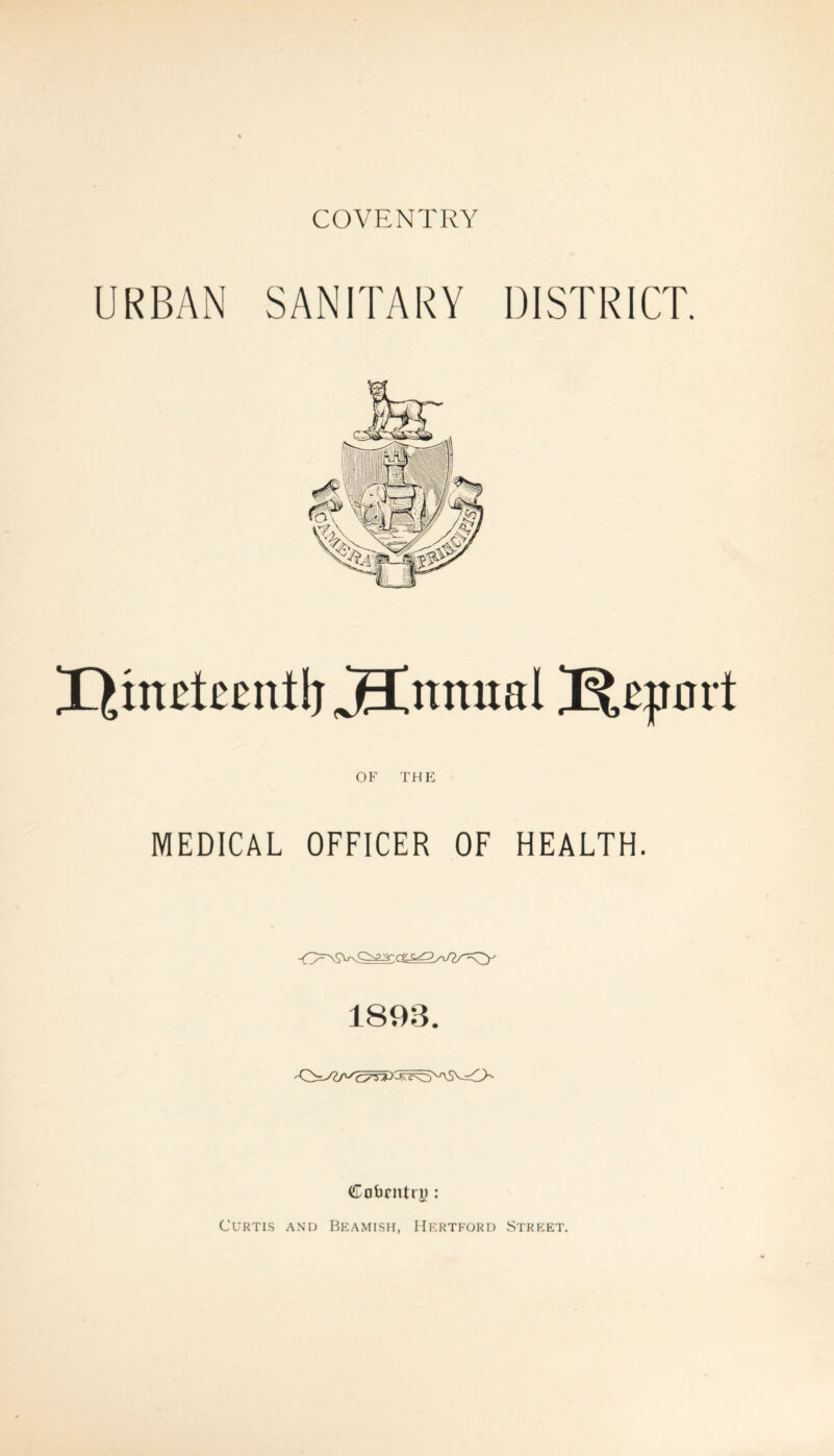 COVENTRY URBAN SANITARY DISTRICT. X),ui£tccttflj jEtnmtal Jfcqrort OF THE MEDICAL OFFICER OF HEALTH. 1893. Coventry : Curtis and Beamish, Hertford Street.