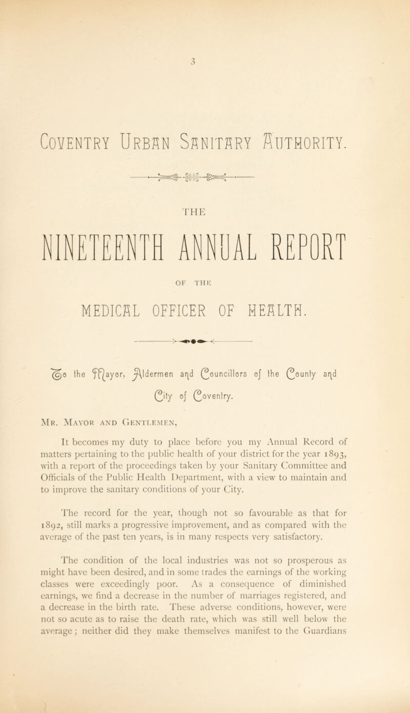 Coventry Urban Sanitary Authority. THE OF THIi MEDICSL OFFICER OF HEALTH. ^o the ff^ayor, JAjdermen aqd (Councillors oj the (Counly aqd (City of (Coventry. Mr. Mayor and Gentlemen, It becomes my duty to place before you my Annual Record of matters pertaining to the public health of your district for the year 1893, with a report of the proceedings taken by your Sanitary Committee and Officials of the Public Health I )epartment, with a view to maintain and to improve the sanitary conditions of your City. The record for the year, though not so favourable as that for 1892, still marks a progressive improvement, and as compared with the average of the past ten years, is in many respects very satisfactory. The condition of the local industries was not so prosperous as might have been desired, and in some trades the earnings of the working classes were exceedingly poor. As a consequence of diminished earnings, we find a decrease in the number of marriages registered, and a decrease in the birth rate. These adverse conditions, however, were not so acute as to raise the death rate, which was still well below the average; neither did they make themselves manifest to the Guardians
