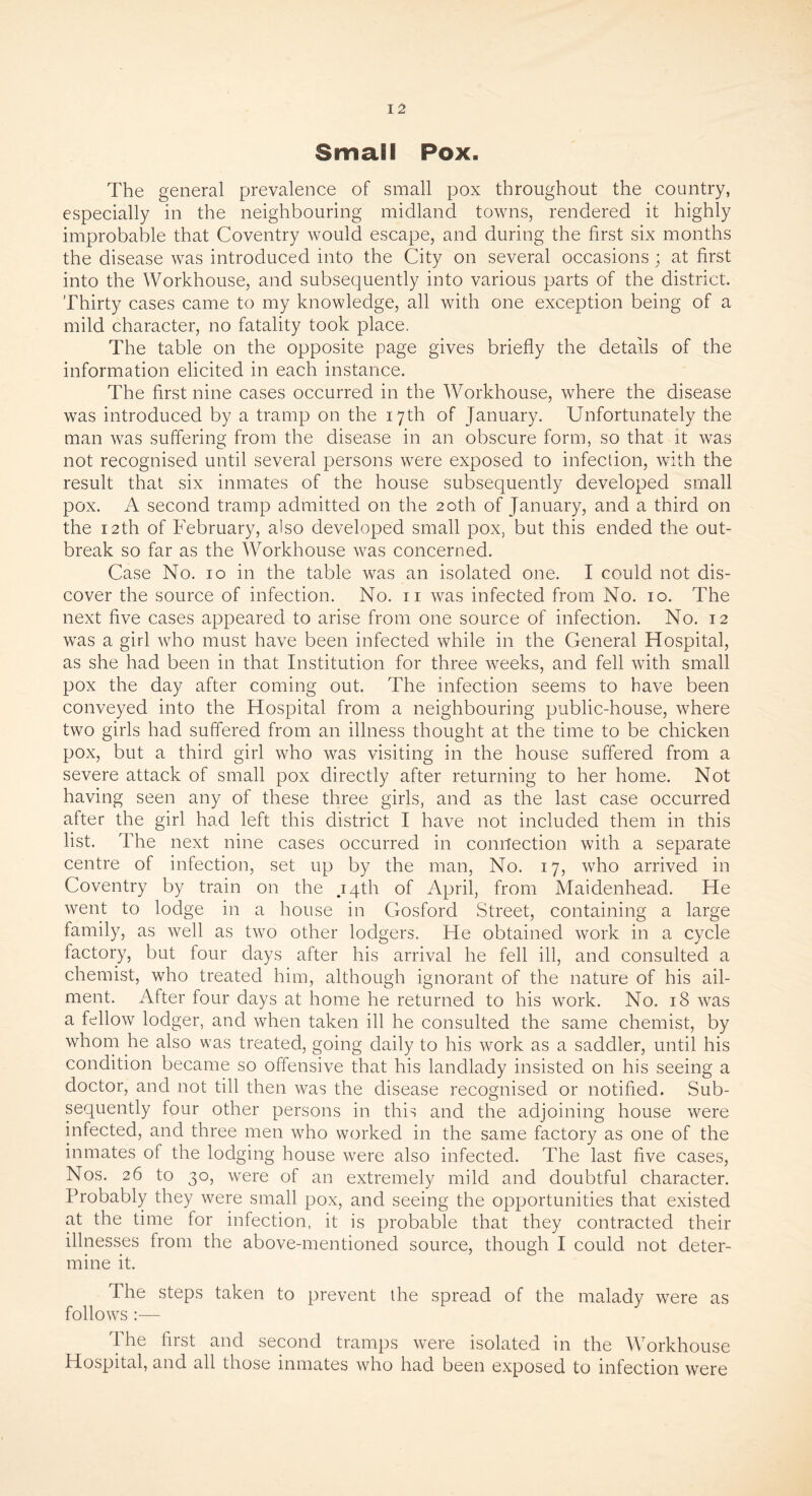 Small Pox. The general prevalence of small pox throughout the country, especially in the neighbouring midland towns, rendered it highly improbable that Coventry would escape, and during the first six months the disease was introduced into the City on several occasions; at first into the Workhouse, and subsequently into various parts of the district. Thirty cases came to my knowledge, all with one exception being of a mild character, no fatality took place. The table on the opposite page gives briefly the details of the information elicited in each instance. The first nine cases occurred in the Workhouse, where the disease was introduced by a tramp on the 17th of January. Unfortunately the man was suffering from the disease in an obscure form, so that it was not recognised until several persons were exposed to infection, with the result that six inmates of the house subsequently developed small pox. A second tramp admitted on the 20th of January, and a third on the 12th of February, also developed small pox, but this ended the out- break so far as the Workhouse was concerned. Case No. 10 in the table was an isolated one. I could not dis- cover the source of infection. No. 11 was infected from No. 10. The next five cases appeared to arise from one source of infection. No. 12 was a girl who must have been infected while in the General Hospital, as she had been in that Institution for three weeks, and fell with small pox the day after coming out. The infection seems to have been conveyed into the Hospital from a neighbouring public-house, where two girls had suffered from an illness thought at the time to be chicken pox, but a third girl who was visiting in the house suffered from a severe attack of small pox directly after returning to her home. Not having seen any of these three girls, and as the last case occurred after the girl had left this district I have not included them in this list. The next nine cases occurred in connection with a separate centre of infection, set up by the man, No. 17, who arrived in Coventry by train on the .14th of April, from Maidenhead. He went to lodge in a house in Gosford Street, containing a large family, as well as two other lodgers. He obtained work in a cycle factory, but four days after his arrival he fell ill, and consulted a chemist, who treated him, although ignorant of the nature of his ail- ment. After four days at home he returned to his work. No. 18 was a fellow lodger, and when taken ill he consulted the same chemist, by whom he also was treated, going daily to his work as a saddler, until his condition became so offensive that his landlady insisted on his seeing a doctor, and not till then was the disease recognised or notified. Sub- sequently four other persons in this and the adjoining house were infected, and three men who worked in the same factory as one of the inmates of the lodging house were also infected. The last five cases, Nos. 26 to 30, were of an extremely mild and doubtful character. Probably they were small pox, and seeing the opportunities that existed at the time for infection, it is probable that they contracted their illnesses from the above-mentioned source, though I could not deter- mine it. The steps taken to prevent die spread of the malady were as follows :— The first and second tramps were isolated in the Workhouse Hospital, and all those inmates who had been exposed to infection were