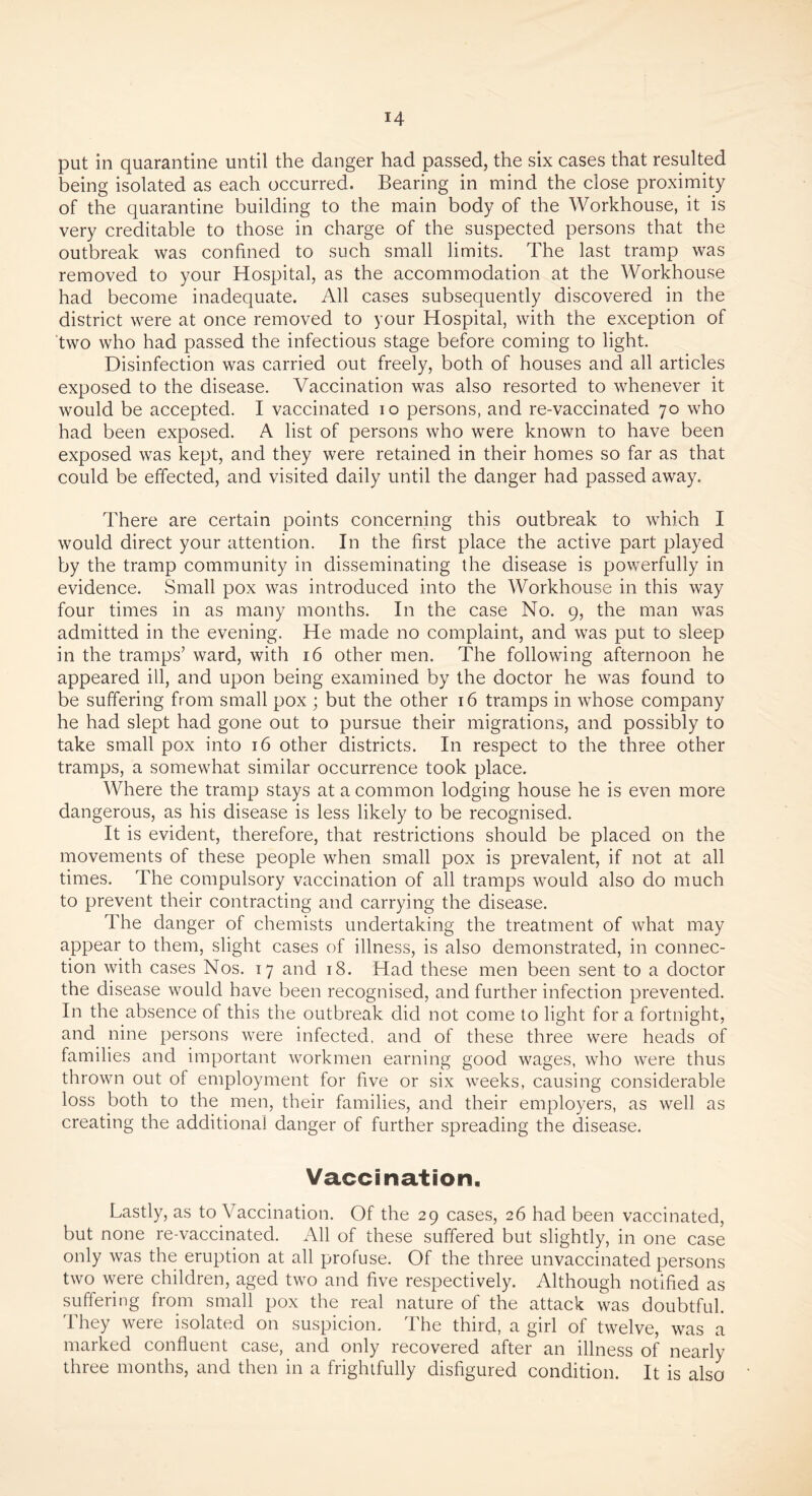 put in quarantine until the danger had passed, the six cases that resulted being isolated as each occurred. Bearing in mind the close proximity of the quarantine building to the main body of the Workhouse, it is very creditable to those in charge of the suspected persons that the outbreak was confined to such small limits. The last tramp was removed to your Hospital, as the accommodation at the Workhouse had become inadequate. All cases subsequently discovered in the district were at once removed to your Hospital, with the exception of two who had passed the infectious stage before coming to light. Disinfection was carried out freely, both of houses and all articles exposed to the disease. Vaccination was also resorted to whenever it would be accepted. I vaccinated io persons, and re-vaccinated 70 who had been exposed. A list of persons who were known to have been exposed was kept, and they were retained in their homes so far as that could be effected, and visited daily until the danger had passed away. There are certain points concerning this outbreak to which I would direct your attention. In the first place the active part played by the tramp community in disseminating the disease is powerfully in evidence. Small pox was introduced into the Workhouse in this way four times in as many months. In the case No. 9, the man was admitted in the evening. He made no complaint, and was put to sleep in the tramps’ ward, with 16 other men. The following afternoon he appeared ill, and upon being examined by the doctor he was found to be suffering from small pox ; but the other 16 tramps in whose company he had slept had gone out to pursue their migrations, and possibly to take small pox into 16 other districts. In respect to the three other tramps, a somewhat similar occurrence took place. Where the tramp stays at a common lodging house he is even more dangerous, as his disease is less likely to be recognised. It is evident, therefore, that restrictions should be placed on the movements of these people when small pox is prevalent, if not at all times. The compulsory vaccination of all tramps would also do much to prevent their contracting and carrying the disease. The danger of chemists undertaking the treatment of what may appear to them, slight cases of illness, is also demonstrated, in connec- tion with cases Nos. 17 and 18. Had these men been sent to a doctor the disease would have been recognised, and further infection prevented. In the absence of this the outbreak did not come to light for a fortnight, and nine persons were infected, and of these three were heads of families and important workmen earning good wages, who were thus thrown out of employment for five or six weeks, causing considerable loss both to the men, their families, and their employers, as well as creating the additional danger of further spreading the disease. Vaccination. Lastly, as to Vaccination. Of the 29 cases, 26 had been vaccinated, but none re-vaccinated. All of these suffered but slightly, in one case only was the eruption at all profuse. Of the three unvaccinated persons two were children, aged two and five respectively. Although notified as suffering from small pox the real nature of the attack was doubtful. They were isolated on suspicion. The third, a girl of twelve, was a marked confluent case, and only recovered after an illness of nearly three months, and then in a frightfully disfigured condition. It is also