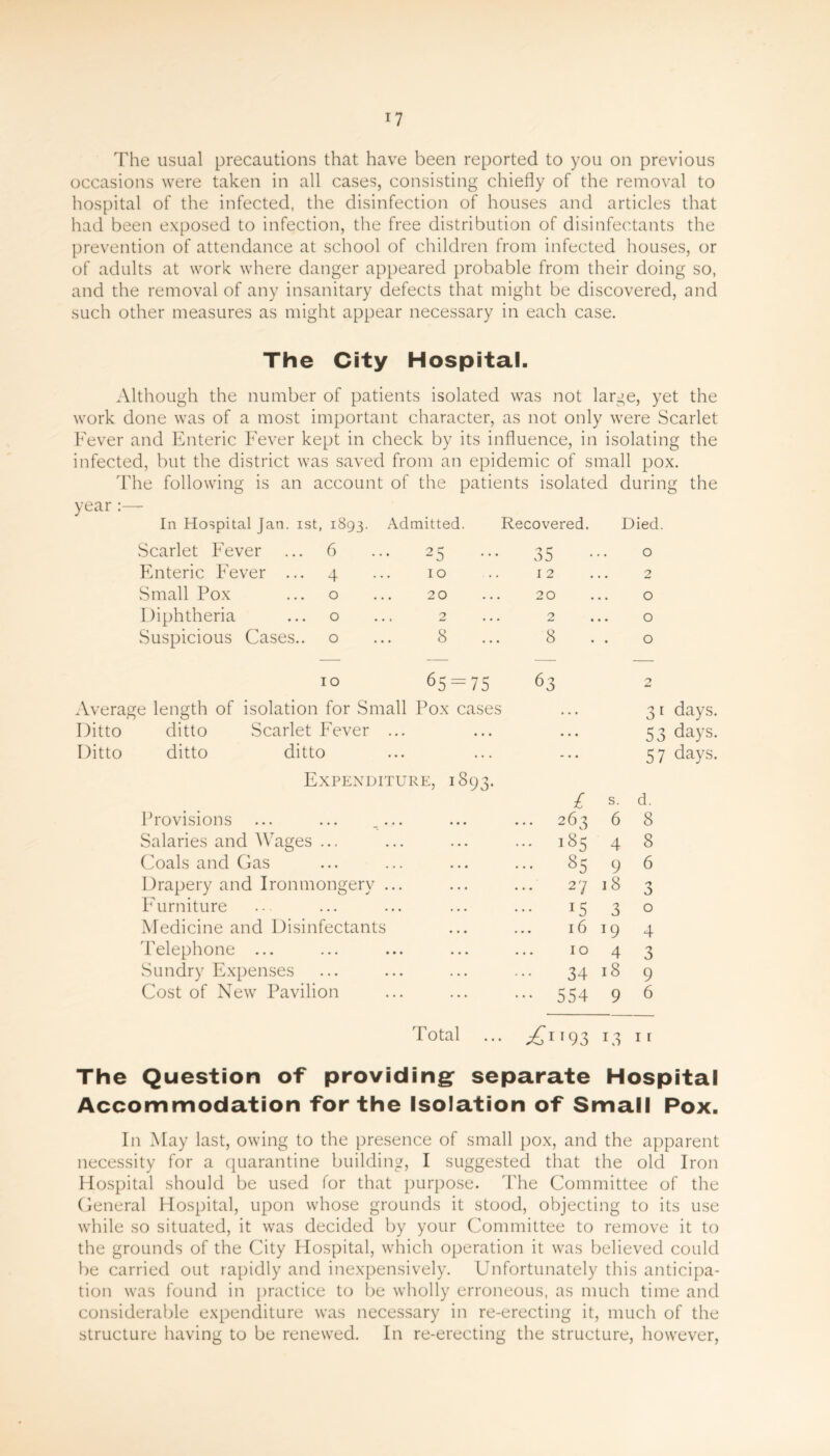 The usual precautions that have been reported to you on previous occasions were taken in all cases, consisting chiefly of the removal to hospital of the infected, the disinfection of houses and articles that had been exposed to infection, the free distribution of disinfectants the prevention of attendance at school of children from infected houses, or of adults at work where danger appeared probable from their doing so, and the removal of any insanitary defects that might be discovered, and such other measures as might appear necessary in each case. The City Hospital. Although the number of patients isolated was not large, yet the work done was of a most important character, as not only were Scarlet Fever and Enteric Fever kept in check by its influence, in isolating the infected, but the district was saved from an epidemic of small pox. The following is an account of the patients isolated during the year : In Hospital Jan. 1st, 1893. Admitted. Recovered. Died Scarlet Fever 6 25 35 0 Enteric Fever ... 4 10 12 2 Small Pox 0 20 20 O Diphtheria 0 2 2 O Suspicious Cases.. 0 8 8 . . O 10 65 = 75 63 2 Average length of isolation for Small Pox cases Ditto ditto Scarlet Fever ... Ditto ditto ditto Expenditure, 1893. Provisions ... ... .... Salaries and Wages ... Coals and Gas Drapery and Ironmongery ... Furniture Medicine and Disinfectants Telephone ... Sundry Expenses Cost of New Pavilion 31 days. 53 days. 57 days. £ s. d. 263 6 8 185 4 8 85 9 6 2 7 18 3 1530 1619 4 1043 34 18 9 554 9 6 Total ... ^1193 13 ir The Question of providing separate Hospital Accommodation for the Isolation of Small Pox. In May last, owing to the presence of small pox, and the apparent necessity for a quarantine building, I suggested that the old Iron Hospital should be used for that purpose. The Committee of the General Hospital, upon whose grounds it stood, objecting to its use while so situated, it was decided by your Committee to remove it to the grounds of the City Hospital, which operation it was believed could be carried out rapidly and inexpensively. Unfortunately this anticipa- tion was found in practice to be wholly erroneous, as much time and considerable expenditure was necessary in re-erecting it, much of the structure having to be renewed. In re-erecting the structure, however,