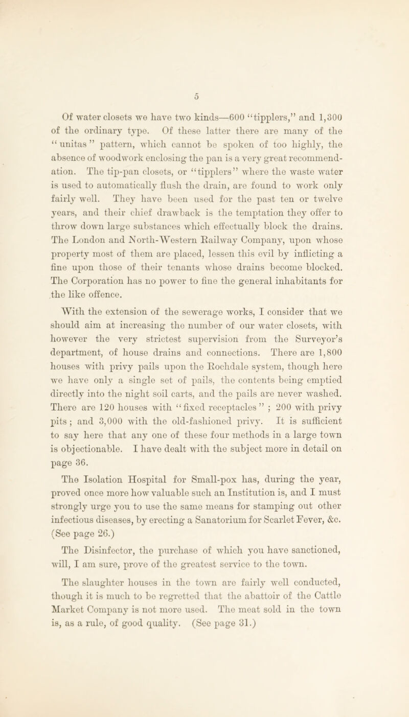 Of water closets we have two kinds—600 “tipplers,” and 1,300 of tlie ordinary type. Of these latter there are many of the “ unitas ” pattern, which cannot be spoken of too highly, the absence of woodwork enclosing the pan is a very great recommend- ation. The tip-pan closets, or “tipplers” where the waste water is used to automatically flush the drain, are found to work only fairly well. They have been used for the past ten or twelve years, and their chief drawback is the temptation they offer to throw down large substances which effectually block the drains. The London and North-Western Railway Company, upon whose property most of them are placed, lessen this evil by inflicting a fine upon those of their tenants whose drains become blocked. The Corporation has no power to fine the general inhabitants for the like offence. With the extension of the sewerage works, I consider that we should aim at increasing the number of our water closets, with however the very strictest supervision from the Surveyor’s department, of house drains and connections. There are 1,800 houses with privy pails upon the Rochdale system, though here we have only a single set of pails, the contents being emptied directly into the night soil carts, and the pails are never washed. There are 120 houses with “fixed receptacles” ; 200 with privy pits; and 3,000 with the old-fashioned privy. It is sufficient to say here that any one of these four methods in a large town is objectionable. I have dealt with the subject more in detail on page 36. The Isolation Hospital for Small-pox has, during the year, proved once more how valuable such an Institution is, and I must strongly urge you to use the same means for stamping out other infectious diseases, by erecting a Sanatorium for Scarlet Fever, &c. (See page 26.) The Disinfector, the purchase of which you have sanctioned, will, I am sure, prove of the greatest service to the town. The slaughter houses in the town are fairly well conducted, though it is much to be regretted that the abattoir of the Oattlo Market Company is not more used. The meat sold in the town is, as a rule, of good quality. (See page 31.)