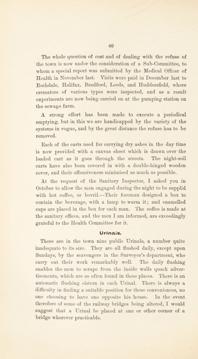 The whole question of cost and of dealing with the refuse of the town is now under the consideration of a Sub-Committee, to whom a special report was submitted by the Medical Officer of Health in November last. Visits were paid in December last to Rochdale, Halifax, Bradford, Leeds, and Huddersfield, where cremators of various types were inspected, and as a result experiments are now being carried on at the pumping station on the sewage farm. A strong effort has been made to execute a periodical emptying, but in this we are handicapped by the variety of the systems in vogue, and by the great distance the refuse has to be removed. Each of the carts used for carrying dry ashes in the day time is now provided with a canvas sheet which is drawn over the loaded cart as it goes through the streets. The night-soil carts have also been covered in with a double-hinged wooden cover, and their offensiveness minimised as much as possible. At the request of the Sanitary Inspector, I asked you in October to allow the men engaged during the night to be supplid with hot coffee, or bovril.—Their foreman designed a box to contain the beverage, with a lamp to warm it; and enamelled cups are placed in the box for each man. The coffee is made at the sanitary offices, and the men I am informed, are exceedingly grateful to the Health Committee for it. Urinals. There are in the town nine public Urinals, a number quite inadequate to its size. They are all flushed daily, except upon Sundays, by the scavengers in the Surveyor’s department, who carry out their work remarkably well. The daily flushing enables the men to scrape from the inside walls quack adver- tisements, which are so often found in these places. There is an automatic flushing cistern in each Urinal. There is always a difficulty in finding a suitable position for these conveniences, no one choosing to have one opposite his house. In the event therefore of some of the railway bridges being altered, I would suggest that a Urinal be placed at one or other corner of a bridge wherever practicable.