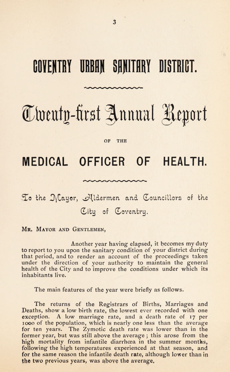 COIEHTBY DBBW SPIIITBBY DISTBICT. Ctoetttg-first |^ntmal OF THE MEDICAL OFFICER OF HEALTH. ^0 the DyCayor, ^«:?(lderinea and (Xouncillors of the (Lity of (Loventry. Mr. Mayor and Gentlemen, Another year having elapsed, it becomes my duty to report to you upon the sanitary condition of your district during that period, and to render an account of the proceedings taken under the direction of your authority to maintain the general health of the City and to improve the conditions under which its inhabitants live. The main features of the year were briefly as follows. The returns of the Registrars of Births, Marriages and Deaths, show a low birth rate, the lowest ever recorded with one exception. A low marriage rate, and a death rate of 17 per 1000 of the population, which is nearly one less than the average for ten years. The Zymotic death rate was lower than in the former year, but was still above the average ; this arose from the high mortality from infantile diarrhoea in the summer months, following the high temperatures experienced at that season, and for the same reason the infantile death rate, although lovfer than in the two previous years, was aboye the average,